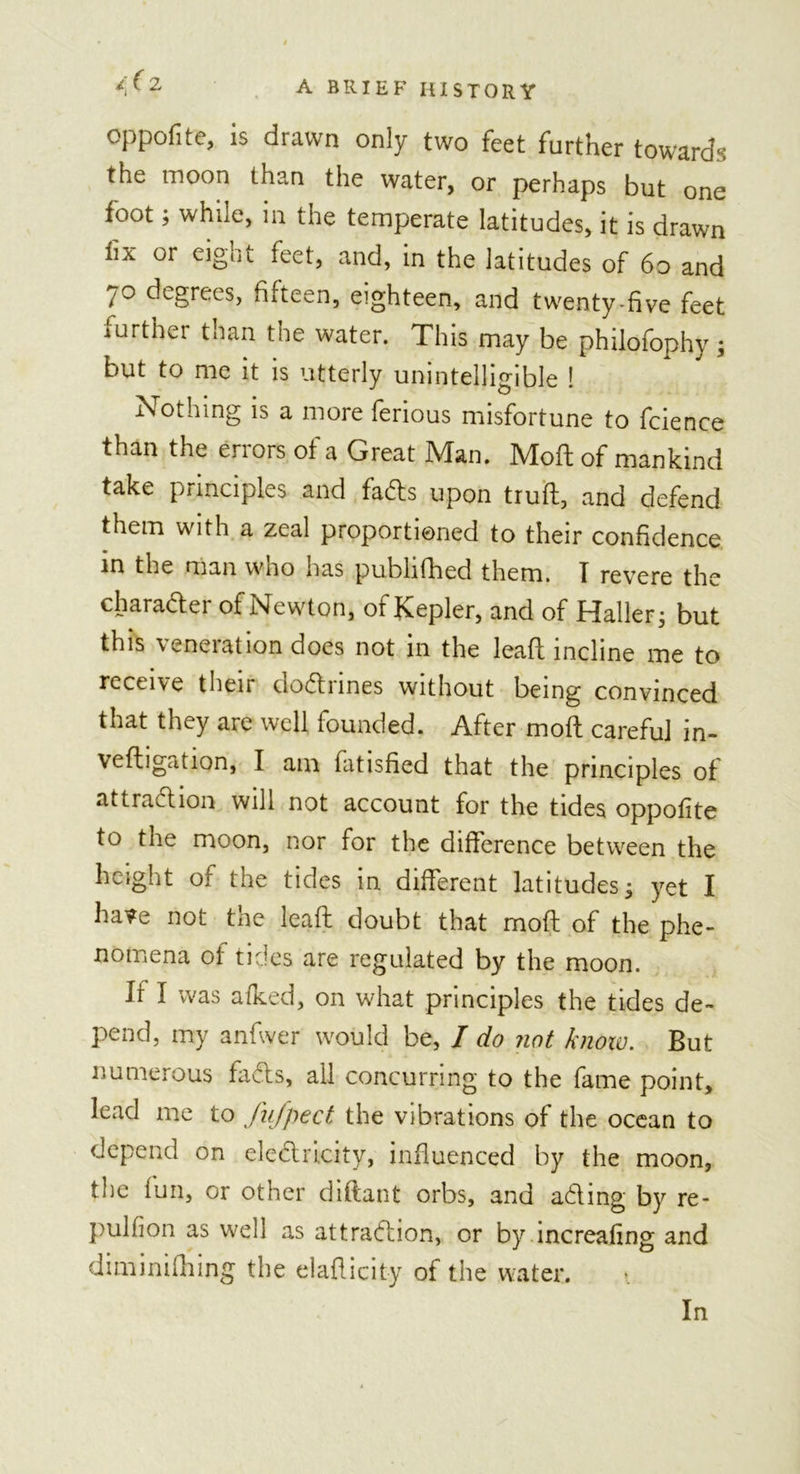 /( 2 oppofite, is drawn only two feet further towards the moon than the water, or perhaps but one foot; while, in the temperate latitudes, it is drawn fiA or eigot feet, and, in the latitudes of 60 and 7° degrees, fifteen, eighteen, and twenty-five feet further than the water. This may be philofophy; but to me it is utterly unintelligible ! Nothing is a more ferious misfortune to fcience than the errors of a Great Man. Moil of mankind take principles and fads upon truft, and defend them with a zeal proportioned to their confidence in the man who has publifhed them. I revere the character of Newton, of Kepler, and of Haller5 but this veneration does not in the lead incline me to receive their doctrines without being convinced that they are well founded. After mod careful in- vedigation, I am fatisfied that the principles of attraction will not account for the tides oppofite to the moon, nor for the difference between the height of the tides in different latitudes; yet I have not the lead doubt that mod of the phe- nomena of tides are regulated by the moon. If I was afked, on what principles the tides de- pend, my anfwer would be, / do not know. But numerous fads, all concurring to the fame point, lead me to fufpect the vibrations of the ocean to depend on eledricity, influenced by the moon, the fun, or other diftant orbs, and ading by re- pulfion as well as attradion, or by increaiing and diminifhing the eladicity of the water. In