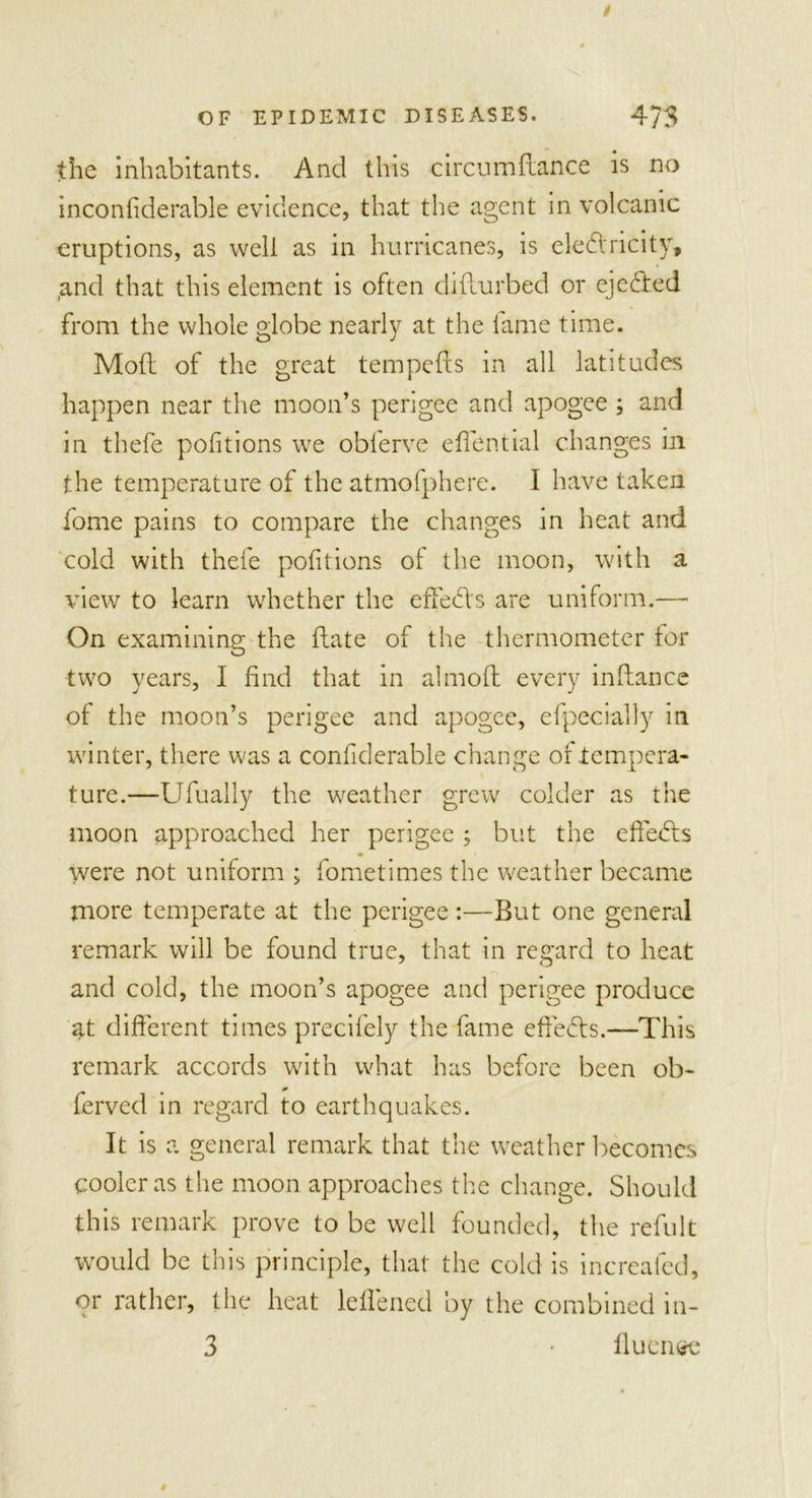 the inhabitants. And this circumdance is no inconfiderable evidence, that the agent in volcanic eruptions, as well as in hurricanes, is electricity, and that this element is often difturbed or ejeCted from the whole globe nearly at the fame time. Mod of the great tempeds in all latitudes happen near the moon’s perigee and apogee ; and in thefe pofitions we obferve eflential changes in the temperature of the atmofphere. I have taken fome pains to compare the changes in heat and cold with thefe pofitions of the moon, with a view to learn whether the efTed's are uniform.— On examining the date of the thermometer tor two years, I find that in almod every indance of the moon’s perigee and apogee, efpecially in winter, there was a confiderable change of tempera- ture.—Ufually the weather grew colder as the moon approached her perigee ; but the effects • were not uniform ; fometimes the weather became more temperate at the perigee:—But one general remark will be found true, that in regard to heat and cold, the moon’s apogee and perigee produce at different times precifely the fame efteCls.—This remark accords with what has before been ob- ferved in regard to earthquakes. It is a general remark that the weather becomes cooler as the moon approaches the change. Should this remark prove to be well founded, the refult would be this principle, that the cold is increafed, or rather, the heat ledened by the combined in- 3 • duen&lt;*t*