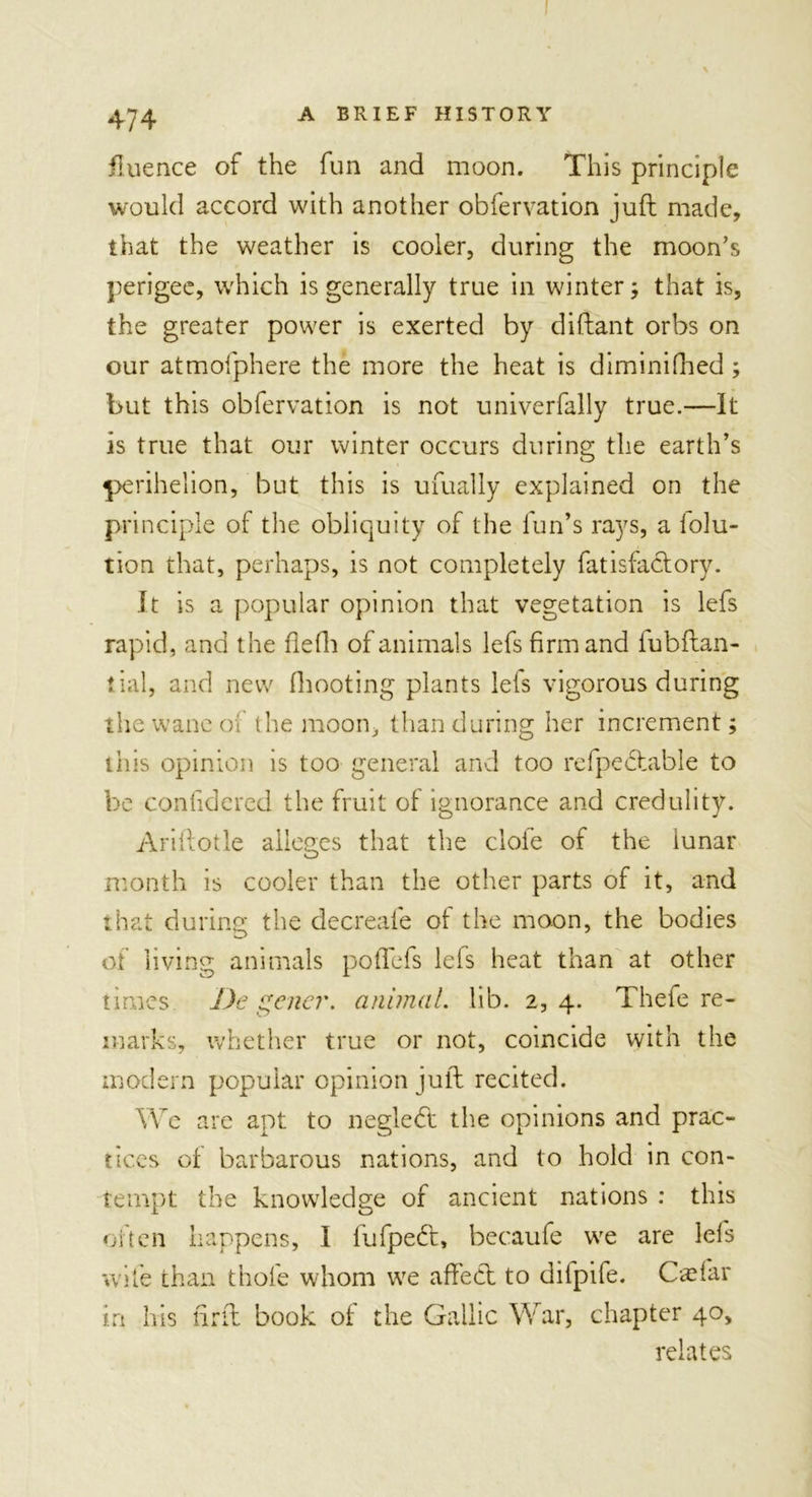 fluence of the fun and moon. This principle would accord with another obfervation juft made, that the weather is cooler, during the moon’s perigee, which is generally true in winter; that is, the greater power is exerted by diftant orbs on our atmofphere the more the heat is diminifhed; but this obfervation is not univerfally true.—It is true that our winter occurs during the earth’s perihelion, but this is ufually explained on the principle of the obliquity of the fun’s rays, a lolu- tion that, perhaps, is not completely fatisfactory. It is a popular opinion that vegetation is lefs rapid, and the flefh of animals lefs firm and fubftan- tial, and new (hooting plants lets vigorous during the wane of the moon, than during her increment; this opinion is too general and too refpedfcible to be confidered the fruit of ignorance and credulity. Ariftotle alleges that the dole of the lunar month is cooler than the other parts of it, and that during the decreale of the moon, the bodies of living animals poflefs lefs heat than at other times De gene?', animal. lib. 2, 4. Thefe re- marks, whether true or not, coincide with the modern popular opinion juft recited. We are apt to neglebt the opinions and prac- tices of barbarous nations, and to hold in con- tempt the knowledge of ancient nations : this often happens, I fufpedt, becaufe we are lefs wife than thole whom we affect to difpife. Cad'ar in his ftrft book of the Gallic War, chapter 40, relates