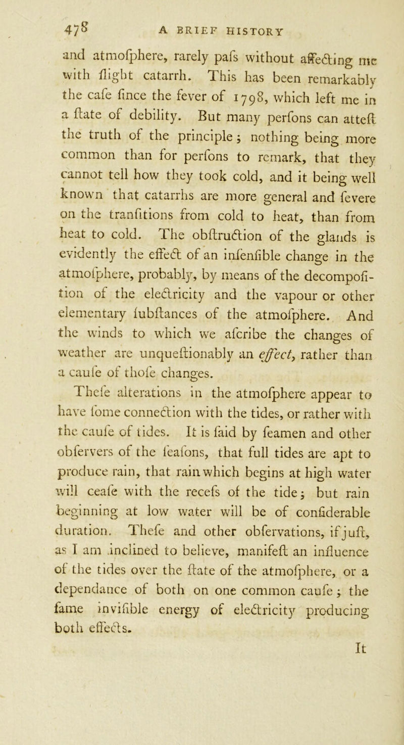 and atmofphere, rarely pafs without affeding me with flight catarrh. This has been remarkably the cafe flnce the fever of 1798, which left me in a date of debility. But many perfons can attefl the truth of the principle; nothing being more common than for perfons to remark, that they cannot tell how they took cold, and it being well known that catarrhs are more general and fevere on the tranlitions from cold to heat, than from heat to cold. The obltrudion of the glands is evidently the effed of an infenfible change in the atmofphere, probably, by means of the decompofi- tion of the eledricity and the vapour or other elementary lubflances of the atmofphere. And the winds to which we aferibe the changes of weather are unqueftionably an effect, rather than a caule of thole changes. Thcfe alterations in the atmofphere appear to have tome connedion with the tides, or rather with the caule of tides. It is laid by feamen and other obfervers of the feafons, that full tides are apt to produce rain, that rain which begins at high water will ceale with the recefs of the tides but rain beginning at low water will be of conliderable duration. Thefe and other obfervations, if juft, as I am inclined to believe, manifeft an influence of the tides over the date of the atmofphere, or a dependance of both on one common caufe; the fame invifible energy of eledricity producing both effed s. It