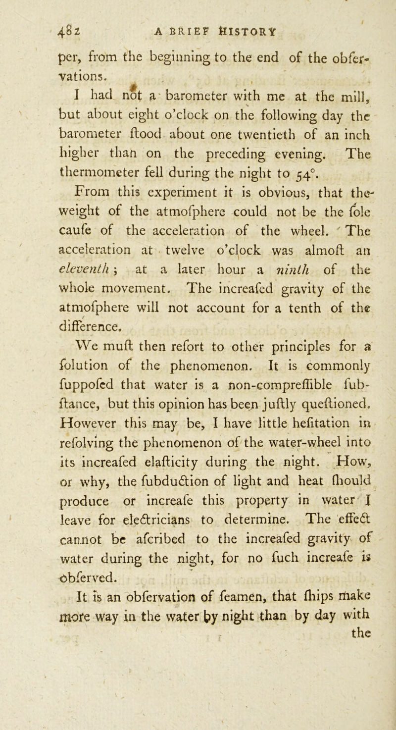 per, from the beginning to the end of the obfer- vations. 1 had not a barometer with me at the mill, but about eight o’clock on the following day the barometer flood about one twentieth of an inch higher than on the preceding evening. The thermometer fell during the night to 540. From this experiment it is obvious, that the- weight of the atmofphere could not be the (ole caufe of the acceleration of the wheel. ' The acceleration at twelve o’clock was almofl an \ eleventh; at a later hour a ninth of the whole movement. The increafed gravity of the atmofphere will not account for a tenth of the / difference. We mud then refort to other principles for a folution of the phenomenon. It is commonly fuppofcd that water is a non-compreflible fub- flance, but this opinion has been juflly queflioned. However this may be, I have little hefitation in refolving the phenomenon of the water-wheel into its increafed elafticity during the night. How, or why, the fubduction of light and heat fliould produce or increafe this property in water J leave for electricians to determine. The effect cannot be afcribed to the increafed gravity of water during the night, for no fuch increafe is obferved. It is an obfervation of feamen, that fliips make more way in the water by night than by day with the