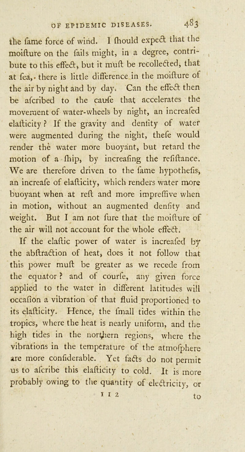 tlie fame force of wind. 1 fhould expert that the moifture on the fails might, in a degree, contri- bute to this effed* but it muft be recolleded, that at fea,» there is little difference in the moifture of the air by night and by day. Can the effect then be afcribed to the catrfe that accelerates the movement of water-wheels by night, an increafed elalticity ? If the gravity and denlity of water were augmented during the night, thefe would render the water more buoyant, but retard the motion of a fhip, by increafing the refiftance. We are therefore driven to the fame hypothecs, an increafe of elaflicity, which renders water more buoyant when at reft and more impreffive when in motion, without an augmented denlity and weight. But I am not fure that the moifture of the air will not account for the whole effect. If the elaftic power of water is increafed by the abftradion of heat, does it not follow that this power muft be greater as we recede from the equator ? and of courfe, any given force applied to the water in different latitudes will occafion a vibration of that fluid proportioned to its elaflicity. Hence, the fmall tides within the tropics, where the heat is nearly uniform, and the high tides in the northern regions, where the vibrations in the temperature of the atmofphere are more confiderable. Yet fads do not permit us to afcribe this elaflicity to cold. It is more probably owing to the quantity of eledricity, or