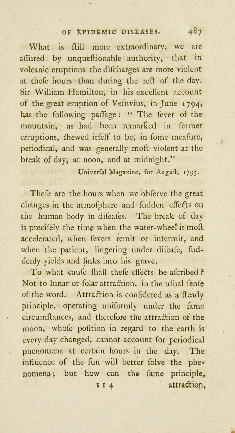 What is ftill more extraordinary, we are allured by unqueftionable authority, that in volcanic eruptions the difcharges are more violent at thefe hours than during the reft of the day. Sir William Hamilton, in his excellent account of the great eruption of Vefuvius, in June 1794, has the following paffage : “ The fever of the mountain, as had been remarked in former erruptions, fhewed itfelf to be, in fome meafure, periodical, and was generally moft violent at the break of day, at noon, and at midnight.” Univerfal Magazine, for Auguft, 1795. Thefe are the hours when we obferve the great changes in the atmofphere and fudden effeCts on the human body in difeafes. The break of day is precifely the time when the water-wheel is moft accelerated, when fevers remit or intermit, and when the patient, lingering under difeafe, fud- denly yields and finks into his grave. To what caufe fhail thefe effeCts be afcribed ? * Not to lunar or folar attraction, in the ufual fenfe of the word. Attraction is confidered as a fteady principle, operating uniformly under the fame circumftances, and therefore the attraction of the moon, whofe pofition in regard to the earth is every day changed, cannot account for periodical phenomena at certain hours in the day. The influence of the fun will better folve the phe- nomena j but how can the fame principle, 1 1 4 attraCtiop,