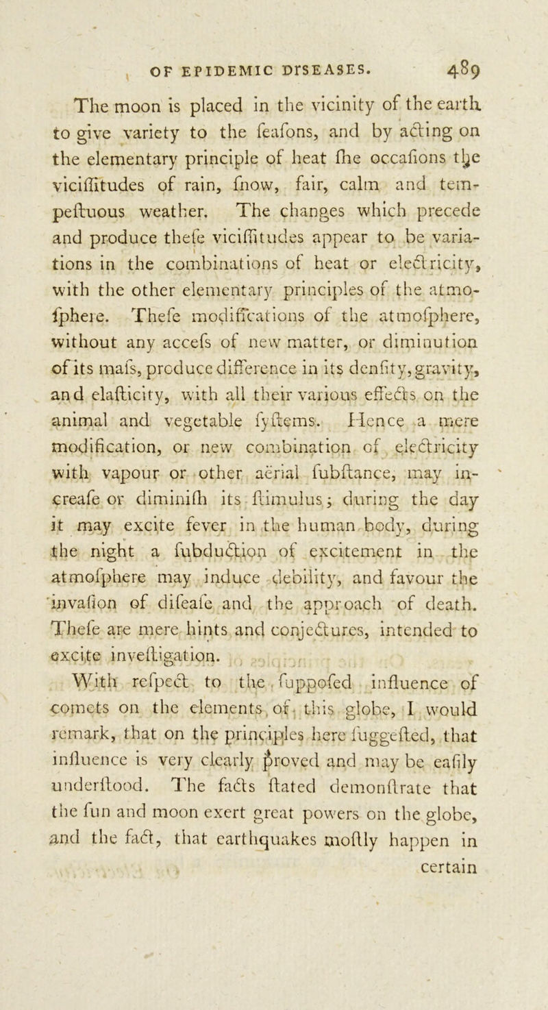 The moon is placed in the vicinity of the earth to give variety to the feafons, and by acting on the elementary principle of heat file occafions tlje vicifiitudes of rain, fnow, fair, calm and tem- peftuous weather. The changes which precede and produce thefe vicifiitudes appear to be varia- tions in the combinations of heat or electricity, with the other elementary principles of the atmo- fipheie. Thefe modifications of the atmofphere, without any accefs of new matter, or diminution of its mats, produce difference in its denfity, gravity, and elafticity, with all their various efieCts cn the animal and vegetable fyitems. Hence a mere modification, or new combination of electricity with vapour or other aerial fubftance, may ire- create or diminifh its fiimulus j during the day it may excite fever in the human body, during the night a fubduCtion of excitement in the atmofphere may induce debility, and favour the mvalion of difeafe and the approach of death. Thefe are mere hints and conjectures, intended to excite invefiiigatiqn. With refpect to the fuppofed influence of comets on the elements of this globe, I would remark, that on the principles here fuggefted, that influence is very clearly proved and may be eafily underflood. The faCts ftated demonftrate that the fun and moon exert great powers on the globe, and the faCt, that earthquakes moflly happen in certain