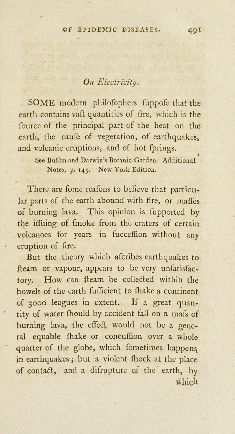 On Electricity. SOME modern philofophers fuppofe that the earth contains vaft quantities of fire, which is the fource of the principal part of the heat on the earth, the caufe of vegetation, of earthquakes, and volcanic eruptions, and of hot fprings, * See BufFon and Darwin’s Botanic Garden. Additional Notes, p. 145. New York Edition. There are fome reafons to believe that particu- lar parts of the earth abound with fire, or mafles of burning lava. This opinion is lhpported by the ifTuing of fmoke from the craters of certain volcanoes for years in fucceflion without any eruption of fire. But the theory which aferibes earthquakes to fleam or vapour, appears to be very unfatisfac- tory. How can fleam be collected within the bowels of the earth fufficient to {hake a continent of 3000 leagues in extent. If a great quan- tity of water fliould by accident fall on a mafs of burning lava, the effedt would not be a gene- ral equable fhake or concuflion over a whole quarter of the globe, which fometimes happen^ in earthquakes; but a violent fhock at the place of contadl, and a difrupturc of the earth, by which