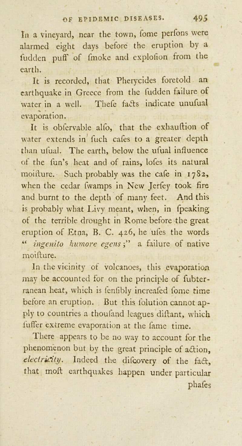 In a vineyard, near the town, Tome perfons were alarmed eight days before the eruption by a fudden puff of fmoke and exploiion from the earth. It is recorded, that Pherycides foretold an earthquake in Greece from the fudden failure of water in a well. Thefe fad:s indicate unufual evaporation. It is obfervable alfo, that the exhauftion of water extends in fuch cafes to a greater depth than ufual. The earth, below the uiual influence of the fun’s heat and of rains, lofes its natural moifture. Such probably was the cafe in 1782, when the cedar fwamps in New Jerfey took fire and burnt to the depth of many feet. And this is probably what Livy meant, when, in fpeaking of the terrible drought in Rome before the great eruption of Etna, B. C. 426, he ufes the words “ ingenito hitmore egens f ’ a failure of native moifture. In the vicinity of volcanoes, this evaporation may be accounted for on the principle of fubter- ranean heat, which is fenfibly increafed fome time before an eruption. But this folution cannot ap- ply to countries a thoufand leagues diftant, which i'ufter extreme evaporation at the fame time. There appears to be no way to account for the phenomenon but by the great principle of addon, electricity. Indeed the difcovery of the fad:, that moft earthquakes happen under particular phafes