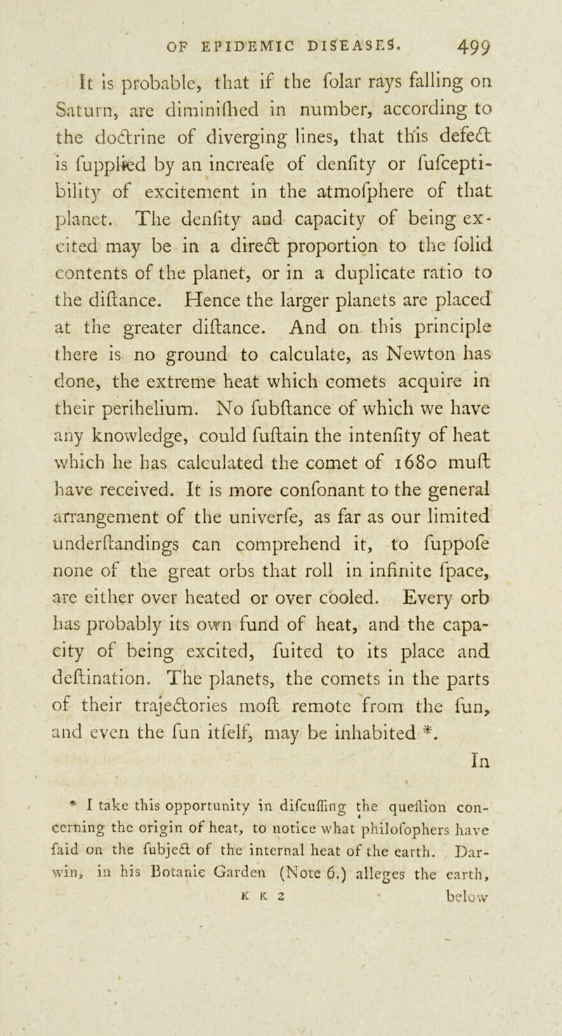 It is probable, that if the folar rays falling on Saturn, are diminiflied in number, according to the dodlrine of diverging lines, that this defedt is fupplkd by an increafe of denfity or fufcepti- bility of excitement in the atmofphere of that planet. The denfity and capacity of being ex- cited may be in a diredt proportion to the folid contents of the planet, or in a duplicate ratio to the diftance. Hence the larger planets are placed at the greater diftance. And on this principle there is no ground to calculate, as Newton has done, the extreme heat which comets acquire in their perihelium. No fubftance of which we have any knowledge, could fuftain the intenfity of heat which he has calculated the comet of 1680 rnuft have received. It is more conlonant to the general arrangement of the univerfe, as far as our limited underftandings can comprehend it, to fuppofe none of the great orbs that roll in infinite fpace, are either over heated or over cooled. Every orb has probably its own fund of heat, and the capa- city of being excited, fuited to its place and deftination. The planets, the comets in the parts of their trajedtories mod remote from the fun, and even the fun itfelf, may be inhabited *. In * I take this opportunity in difcuffing the queltion con- cerning the origin of heat, to notice what philofophers have faid on the fubjeft of the internal heat of the earth. Dar- win, in his Botanic Garden (Note 6.) alleges the earth, k k 2 • below