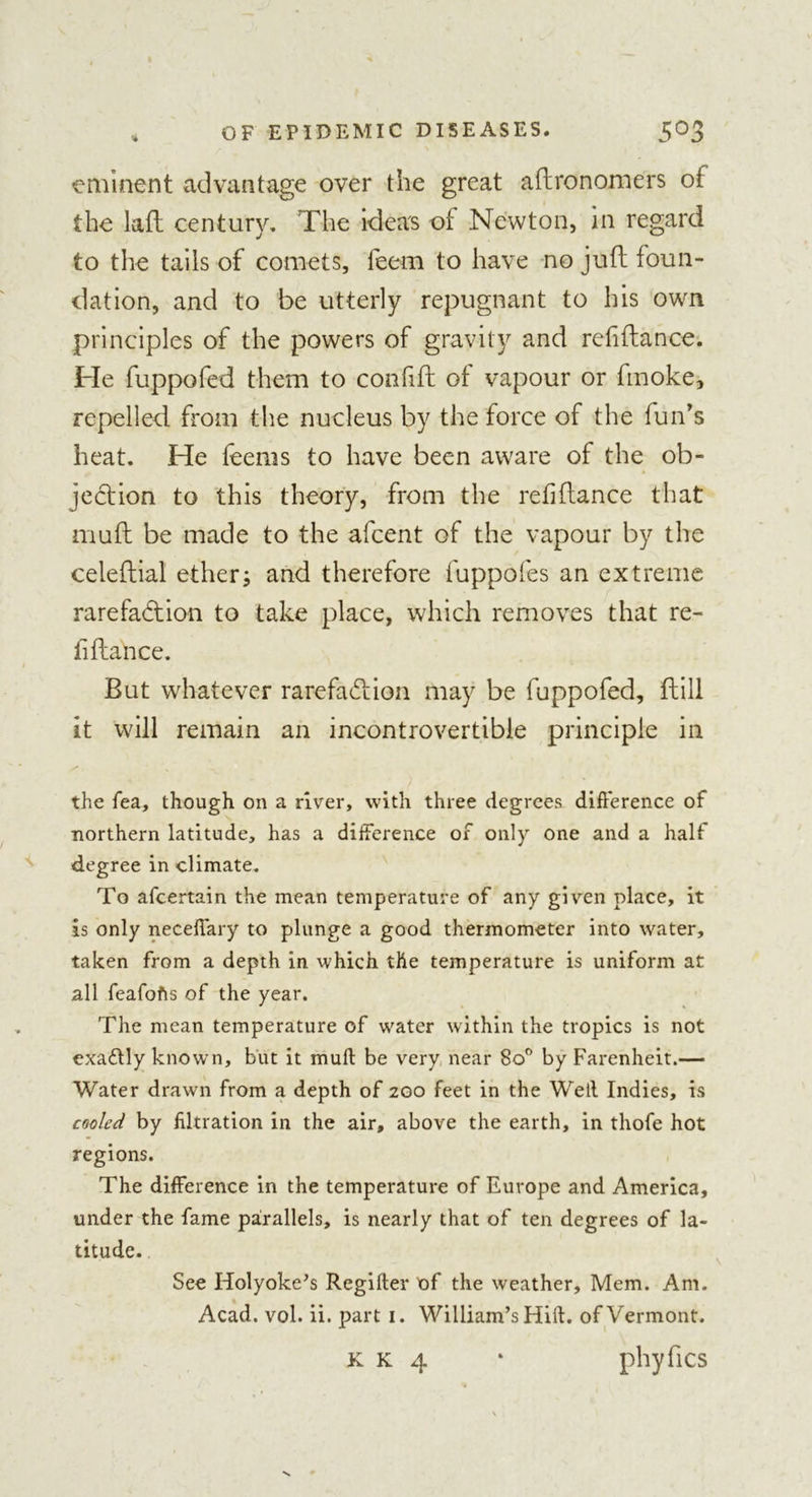 eminent advantage over the great aftronomers of the laft century. The ideas of Newton, in regard to the tails of comets, feem to have no juft foun- dation, and to be utterly repugnant to his own principles of the powers of gravity and refiftance. He fuppofed them to confift of vapour or fmoke, repelled from the nucleus by the force of the fun's heat. He feems to have been aware of the ob- jection to this theory, from the refiftance that inuft be made to the afeent of the vapour by the ceieftial ether; and therefore fuppofes an extreme rarefaction to take place, which removes that re- fiftance. But whatever rarefaction may be fuppofed, ftill it will remain an incontrovertible principle in the tea, though on a river, with three degrees difference of northern latitude, has a difference of only one and a half degree in climate. To afeertain the mean temperature of any given place, it is only neceffary to plunge a good thermometer into water, taken from a depth in which the temperature is uniform at all feafofts of the year. The mean temperature of water within the tropics is not exaftly known, but it muff be very near 8o° by Farenheit.— Water drawn from a depth of 200 feet in the Well Indies, is cooled by filtration in the air, above the earth, in thofe hot regions. The difference in the temperature of Europe and America, under the fame parallels, is nearly that of ten degrees of la- titude. See Holyoke’s Regifter of the weather, Mem. Am. Acad. vol. ii. part 1. William’s Hill, of Vermont. phyfics K K 4