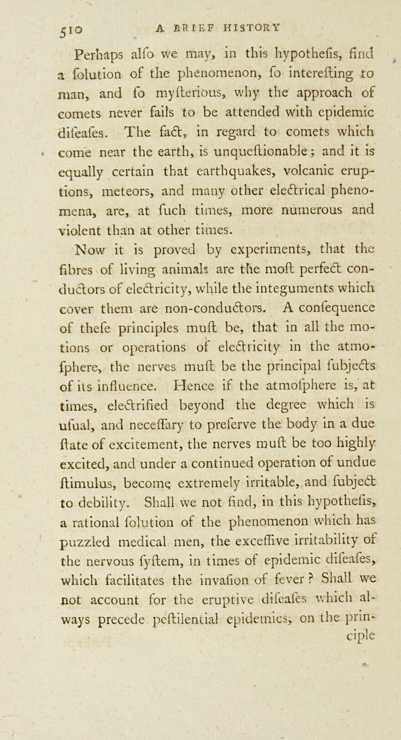 Perhaps alfo we may, in this hypothecs, find a {biution of the phenomenon, fo interesting to man, and fo myfterious, why the approach of comets never fails to be attended with epidemic difeafes. The fad, in regard to comets which come near the earth, is unquestionable; and it is equally certain that earthquakes, volcanic erup- tions, meteors, and many other eledrical pheno- mena, are, at fuch times, more numerous and violent than at other times. Now it is proved by experiments, that the fibres of living animals are the moft perfed con- dudors of eledricity, while the integuments which cover them are non-condudors. A confequence of thefe principles muft be, that in all the mo- tions or operations of eledricity in the atmo- fphere, the nerves muft be the principal lubjeds of its influence. Hence if the atmofphere is, at times, eledrified beyond the degree which is ufual, and neceffary to prelerve the body in a due Slate of excitement, the nerves muft be too highly excited, and under a continued operation of undue Stimulus, become extremely irritable, and fubjed to debility. Shall we not find, in this hypothefis, a rational Solution of the phenomenon which has puzzled medical men, the exceffive irritability of the nervous fyftem, in times of epidemic difeafes, which facilitates the invafion of fever ? Shall we not account for the eruptive difeafes which al- ways precede peflilential epidemics, on the prin-