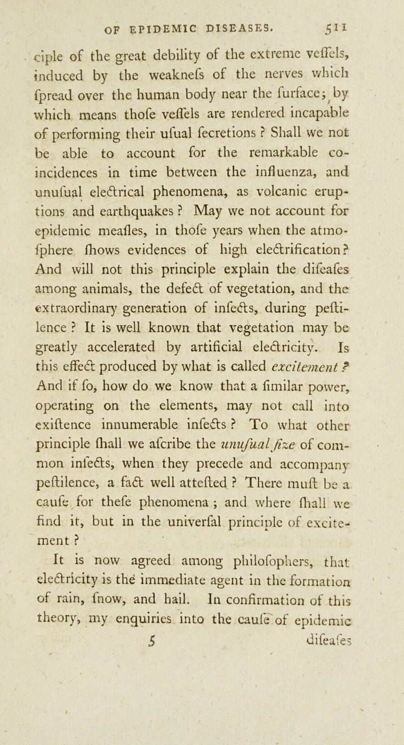 ciple of the great debility of the extreme vefTels, induced by the weaknefs of the nerves which fpread over the human body near the furface; by which means thofe veflfels are rendered incapable of performing their ufual fecretions ? Shall we not be able to account for the remarkable co- incidences in time between the influenza, and unufual eleCtrical phenomena, as volcanic erup- tions and earthquakes ? May we not account for epidemic mealies, in thofe years when the atmo- fphere fliows evidences of high electrification ? And will not this principle explain the difeafes among animals, the defeCt of vegetation, and the extraordinary generation of infeCts, during pefti- lence ? It is well known that vegetation may be greatly accelerated by artificial electricity. Is this effeCt produced by what is called excitement ? And if fo, how do we know that a fimilar power, operating on the elements, may not call into exiftence innumerable infeCts ? To what other principle (hall we afcribe the unufual fize of com- mon inleCts, when they precede and accompany peftilence, a faCt well attefted ? There mult be a caufe for thefe phenomena ; and where fhall we find it, but in the univerfal principle of excite- ment ? It is now agreed among philofophers, that electricity is the immediate agent in the formation of rain, fnow, and hail. In confirmation of this theory, my enquiries into the caufe of epidemic 5 difeafes