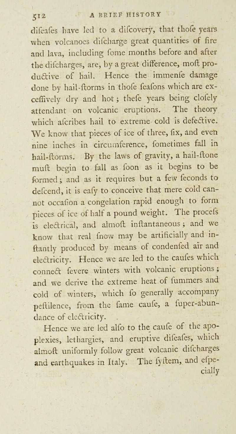 difeafes have led to a difcovery, that thofe years when volcanoes difcharge great quantities of fire and lava, including fome months before and after the difcharges, are, by a great difference, moft pro- dudive of hail. Hence the immenfe damage done by haibflorms in thofe feafons which are ex- ceffively dry and hot; thefe years being clofely attendant on volcanic eruptions. The theory which afcribes hail to extreme cold is defedive. We know that pieces of ice of three, fix, and even nine inches in circumference, fometimes fall in hail-dorms. By the laws of gravity, a hail-done mud begin to fall as foon as it begins to be formed &gt; and as it requires but a few feconds to defcend, it is eafy to conceive that mere cold can- not occafon a congelation rapid enough to form pieces of ice of half a pound weight. The procefs is eledrical, and almod indantaneous; and we know that real fnow may be artificially and in- ftantly produced by means of condenied air and eledricity. Hence we are led to the caufes which conned fevere winters with volcanic eruptions j and we derive the extreme heat of lummers and cold of winters, which fo generally accompany pedilence, from the fame caufe, a fuper-abun- dance of eledricity. Hence we are led alio to the caufe of the apo- plexies, lethargies, and eruptive dileafes, which almod uniformly follow great volcanic difeharges and earthquakes in Italy. The fydem, and efpe- cially i