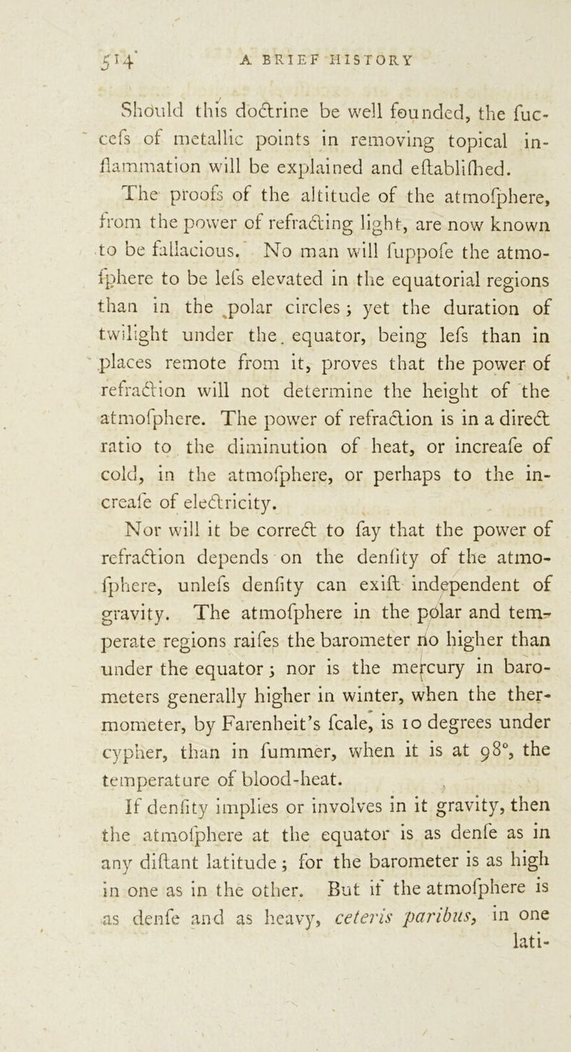 Should this dodtrine be well founded, the fuc- cefs of metallic points in removing topical in- flammation will be explained and eftablifhed. The proofs of the altitude of the atmofphere, from the power of refradting light, are now known to be fallacious. No man will luppofe the atmo- iphere to be lets elevated in the equatorial regions than in the polar circles; yet the duration of twilight under the. equator, being lefs than in places remote from it, proves that the power of refradl:ion will not determine the height of the atmofphere. The power of refraction is in a diredt ratio to the diminution of heat, or increafe of cold, in the atmofphere, or perhaps to the in- creafe of eledlricity. Nor will it be corredt to fay that the power of rcfradtion depends on the deniity of the atmo- fphere, unlefs denfity can exifl independent of gravity. The atmofphere in the polar and tem- perate regions raifes the barometer no higher than under the equator; nor is the mercury in baro- meters generally higher in winter, when the ther- mometer, by Farenheit’s fcale, is io degrees under cypher, than in fummer, when it is at 98% the temperature of blood-heat. if denfity implies or involves in it gravity, then the atmofphere at the equator is as denfe as in any diflant latitude; for the barometer is as high in one as in the other. But it the atmofphere is as denfe and as heavy, ceteris paribus, in one lati-