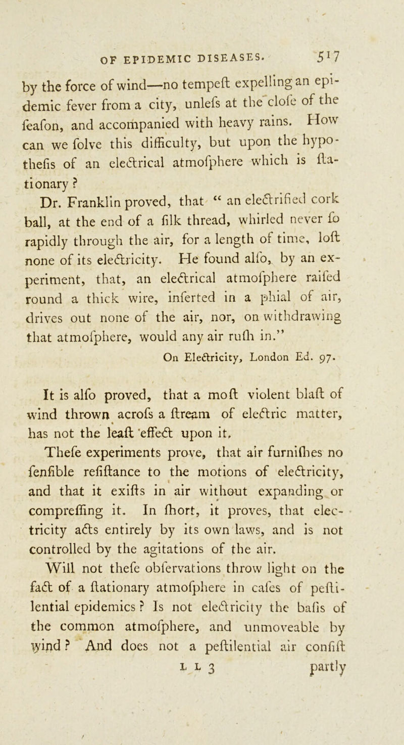 by the force of wind—no temped expelling an epi- demic fever from a city, unlefs at the dole of the feafon, and accompanied with heavy rains. How can we folve this difficulty, but upon the hypo- thecs of an eleCtrical atmofphere which is da- tionary ? Dr. Franklin proved, that “ an electrified cork ball, at the end of a filk thread, whirled never fo rapidly through the air, for a length or time, lod none of its ele&amp;ricity. He found alfo, by an ex- periment, that, an electrical atmofphere railed round a thick wire, inferred in a phial of air, drives out none of the air, nor, on withdrawing that atmofphere, would any air rulh in.” i On Ele&amp;ricity, London Ed. 97. It is alfo proved, that a mod violent blad of wind thrown acrofs a dream of eleftric matter, has not the lead 'effeCt upon it. Thefe experiments prove, that air furnifhes no fenfible relidance to the motions of electricity, and that it exids in air without expanding or compreffing it. In fhort, it proves, that elec- tricity aCts entirely by its own laws, and is not controlled by the agitations of the air. Will not thefe oblervations throw light on the faCt of a dationary atmofphere in cafes of pedi- lential epidemics ? Is not electricity the balls of the common atmofphere, and unmoveable by lyind ? And does not a pedilential air confid l l 3 partly