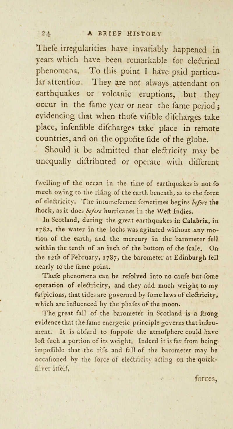 Tliefe irregularities have invariably happened in years which have been remarkable for ele&amp;rical phenomena. To this point I have paid particu- lar attention. I hey are not always attendant on earthquakes or volcanic eruptions, but they occur in the fame year or near the fame period; evidencing that when thofe vifible difeharges take place, infenlible difeharges take place in remote countries, and on the oppof te fde of the globe. Should it be admitted that eledricity may be unequally diftributed or operate with different; fwelling of the ocean in the time of earthquakes is not fo much owing to the rifmg of the earth beneath, as to the force of eledricity. The intumefcence fometimes begins before th« /hock, as it does before hurricanes in the Weft Indies. In Scotland, during the great earthquakes in Calabria, in 1782, the water in the lochs was agitated without any mo- tion of the earth, and the mercury in the barometer fell within the tenth of an inch of the bottom of the feale. On the 12th of February, 1787, the barometer at Edinburgh fell nearly to the fame point. Thefe phenomena can be refolved into no caufe but feme operation of eledricity, and they add much weight to my fufpicions, that tides are governed by fome laws of eledricity, which are influenced by the phafes of the moon. The great fall of the barometer in Scotland is a ftrong evidence that the fame energetic principle governs that inftru- ment. It is abfurd to fuppofe the atmofphere could have loft fuch a portion of its weight. Indeed it is far from beings impoflible that the rife and fall of the barometer may be occafloned by the force of eledricity ading on the quick- filver itfelf. forces,