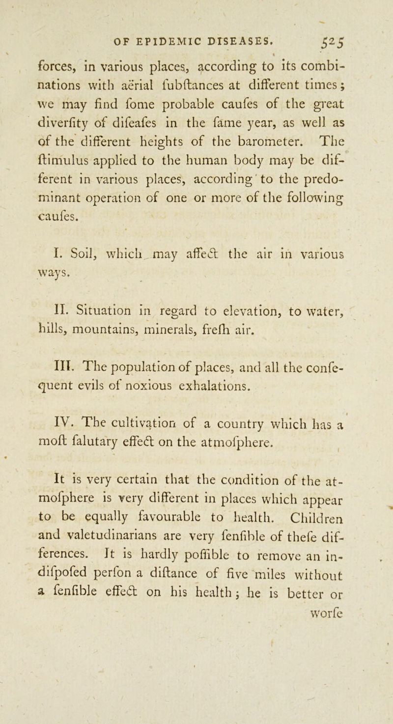 1 forces, in various places, according to its combi- nations with aerial lubftances at different times we may find fome probable caufes of the great diverfity of difeafes in the fame year, as well as of the different heights of the barometer. The ftimulus applied to the human body may be dif- ferent in various places, according to the predo- minant operation of one or more of the following caufes. I. Soil, whicli^.may affect the air in various ways. II. Situation in regard to elevation, to water, hills, mountains, minerals, frefh air. III. The population of places, and all the confe- quent evils of noxious exhalations. IV. The cultivation of a country which has a mod falutary effedt on the atmofphere. It is very certain that the condition of the at- mofphere is very different in places which appear to be equally favourable to health. Children and valetudinarians are very fenfible of thefe dif- ferences. It is hardly pofifible to remove an in- difpofed perfon a diflance of five miles without a fenfible effedt on his health j he is better or worfe s#•