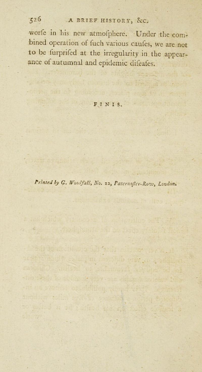 worfe in his new atmofphere. Under the com- bined operation of fuch various caufes, we are not to be furprifed at the irregularity in the appear- ance of autumnal and epidemic difeafes. FINIS, Printed by G. Woodf&amp;ll, A a. 22, Pa tern ojler- R oxvy Londami -4