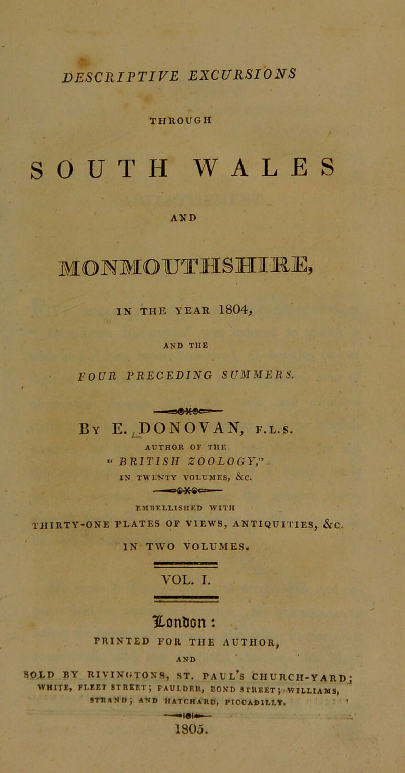 DESCRIPTIVE EXCURSIONS THROUGH SOUTH WALES AND MONMOUTHSHIRE, IN THE YEAR 1804, AND THE FOUR PRECEDING SUMMERS. By E. DONOVAN, AUTHOR OF THE F.L.S. “ BRITISH ZOOLOGY,” IN TWENTY VOLUMES, &amp;C. «=&gt;»•*«&lt;= EMBELLISHED WITH THIRTY-ONE PLATES OF VIEW'S, ANTIQUITIES, &amp;C. IN TWO VOLUMES. VOL. I. HonUon: PRINTED FOR THE AUTHOR, AND SOLD BY RIVING TONS, ST. PAUL’S CHURCH-YARD WHITE, FLEET STREET; FAULDEH, BOND STREET; WILLIAMS, strand; and hatchard, Piccadilly, —«iei»— 1305.