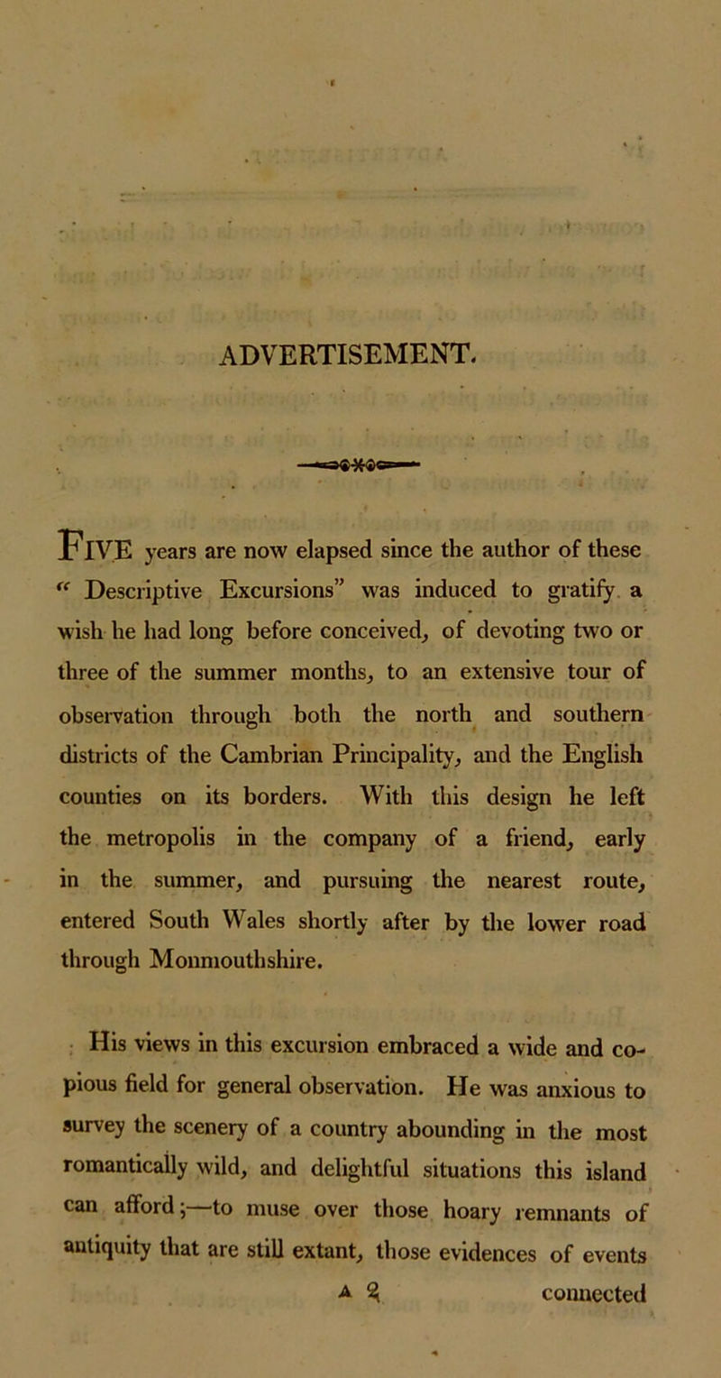 ADVERTISEMENT. ■maQ-^-Qa i Five years are now elapsed since the author of these “ Descriptive Excursions” was induced to gratify a wish he had long before conceived, of devoting two or three of the summer months, to an extensive tour of observation through both the north and southern districts of the Cambrian Principality, and the English counties on its borders. With this design he left the metropolis in the company of a friend, early in the summer, and pursuing the nearest route, entered South Wales shortly after by the lower road through Monmouthshire. His views in this excursion embraced a wide and co- pious field for general observation. He was anxious to survey the scenery of a country' abounding in the most romantically wild, and delightful situations this island can afford;—to muse over those hoary remnants of antiquity that are still extant, those evidences of events a ^ connected