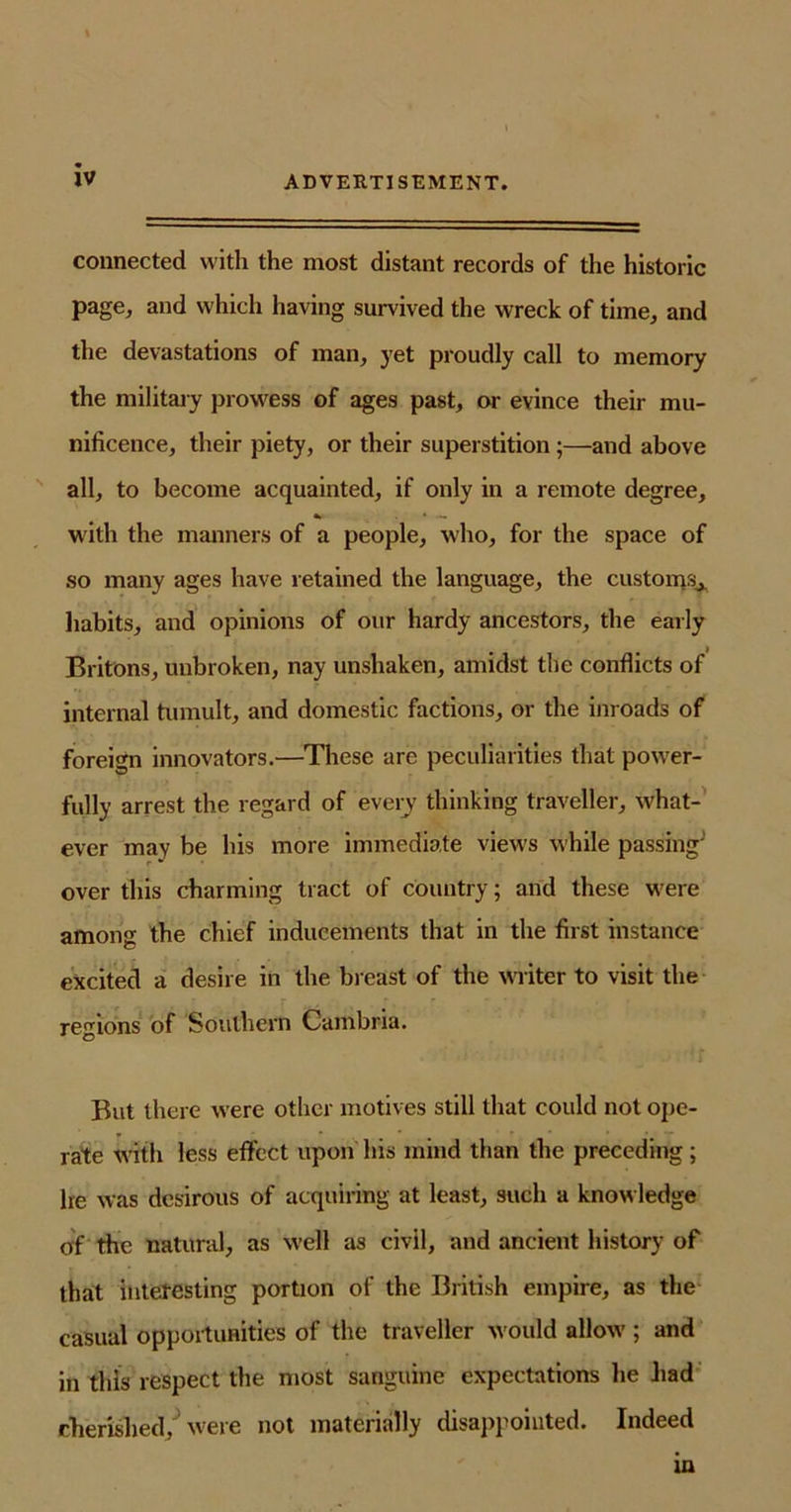 connected with the most distant records of the historic page, and which having survived the wreck of time, and the devastations of man, yet proudly call to memory the military prowess of ages past, or evince their mu- nificence, their piety, or their superstition ;—and above all, to become acquainted, if only in a remote degree, «*■ * - with the manners of a people, who, for the space of so many ages have retained the language, the customs^ habits, and opinions of our hardy ancestors, the early Britons, unbroken, nay unshaken, amidst the conflicts of internal tumult, and domestic factions, or the inroads of foreign innovators.—These are peculiarities that power- fully arrest the regard of every thinking traveller, what- ever may be his more immediate views while passing' over this charming tract of country; and these were among the chief inducements that in the first instance excited a desire in the breast of the writer to visit the regions of Southern Cambria. But there were other motives still that could not ope- rate with less effect upon his mind than the preceding; he was desirous of acquiring at least, such a knowledge of the natural, as well as civil, and ancient history of that interesting portion of the British empire, as the casual opportunities of the traveller would allow ; and in this respect the most sanguine expectations he bad cherished, ‘ were not materially disappointed. Indeed in