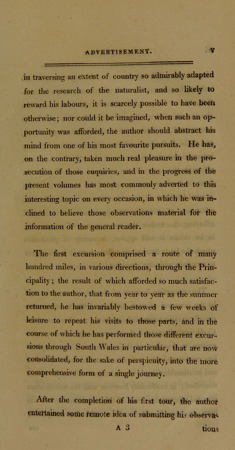 in traversing an extent of country so admirably adapted for the research of the naturalist, and so likely to reward his labours, it is scarcely possible to have been otherwise; nor could it be imagined, when such an op- portunity was afforded, the author should abstract his mind from one of his most favourite pursuits. He has, on the contrary, taken much real pleasure in the pro- secution of those enquiries, and in the progress of the present volumes has most commonly adverted to this interesting topic on every occasion, in which he was in- clined to believe those observations material for the information of the general reader. The first excursion comprised a route of many hundred miles, in various directions, through the Prin- cipality ; the result of which afforded so much satisfac- tion to the author, that from year to year as the summer returned, he has invariably bestowed a few weeks of leisure to repeat his visits to those parts, and in the course of which he has performed those different excur- sions through South Wales in particular, that are now consolidated, for the sake of perspicuity, into the more comprehensive form of a single journey. After the completion of his first tour, the author entertained some remote idea of submitting his observe A 3 tious