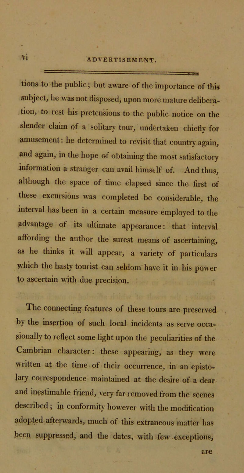 ADVERTISEMENT. lions to the public; but aware of the importance of this subject, he was not disposed, upon more mature delibera- tion, to rest his pretensions to the public notice on the slender claim of a solitary tour, undertaken chiefly for amusement: he determined to revisit that country again, and again, in the hope of obtaining the most satisfactory information a stranger can avail himself of. And thus, although the space of time elapsed since the first of these excursions was completed be considerable, the interval has been in a certain measure employed to the advantage of its ultimate appearance: that interval affording the author the surest means of ascertaining, as he thinks it will appear, a variety of particulars yvifich the hasty tourist can seldom have it in his power to ascertain with due precision, The connecting features of these tours are preserved by the insertion of such local incidents as serve occa- sionally to reflect some light upon the peculiarities of the Cambrian character: these appearing, as they were written at the time of their occurrence, in an episto- lary correspondence maintained at the desire of a dear and inestimable friend, very far removed from the scenes desciibed ; in conformity however with the modification adopted afterwards, much of this extraneous matter has been suppressed, and the dates, w ith few-exceptions. are