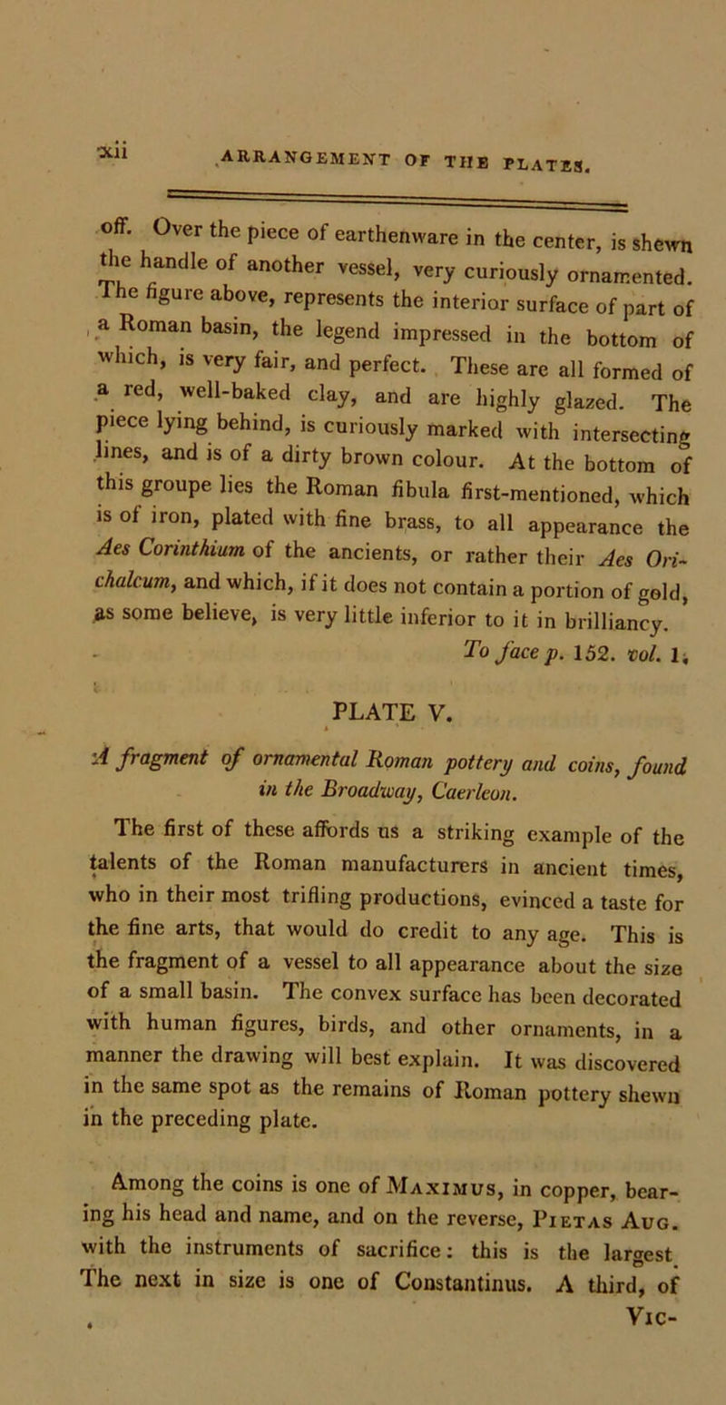 Off. Over the piece of earthenware in the center, is shewn the handle of another vessel, very curiously ornamented. I he figure above, represents the interior surface of part of a Roman basin, the legend impressed in the bottom of which, is very fair, and perfect. These are all formed of a red, well-baked clay, and are highly glazed. The piece lying behind, is curiously marked with intersecting lines, and is of a dirty brown colour. At the bottom of this groupe lies the Roman fibula first-mentioned, which is of iron, plated with fine brass, to all appearance the Aes Corinthian of the ancients, or rather their Acs Ori~ chaleum, and which, if it does not contain a portion of gold, as some believe, is very little inferior to it in brilliancy. * To face p. 152. vol. 1, i. ... PLATE V. » ' 'A fragment of ornamental Homan pottery and coins, found in the Broadway, Caerleon. The first of these affords us a striking example of the talents of the Roman manufacturers in ancient times, who in their most trifling productions, evinced a taste for the fine arts, that would do credit to any age. This is the fragment of a vessel to all appearance about the size of a small basin. The convex surface has been decorated with human figures, birds, and other ornaments, in a manner the drawing will best explain. It was discovered in the same spot as the remains of Roman pottery shewn in the preceding plate. Among the coins is one of Maximus, in copper, bear- ing his head and name, and on the reverse, Pietas Aug. with the instruments of sacrifice: this is the largest • © , The next in size is one of Constantinus. A third, of