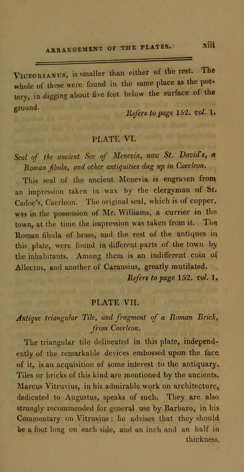 Victorian us, is smaller than either of the rest. The whole of these were found in the same place as the pot- tery, in digging about five feet below the surface of the ^r0UI1<^ Refers to page 152. vol. V PLATE VI. Seal of the ancient See of Menevia, 7iow St. David's, a Roman fibula, and other antiquities dug up in Caerlcon. This seal of the ancient Menevia is engraven from an impression taken in wax by the clergyman of St. Cadoc’s, Caerleon. The original seal, which is of copper, was in the possession of Mr. Williams, a currier in the town, at the time the impression was taken from it. The Roman fibula of brass, and the rest of the antiques in this plate, were found in different parts of the town by the inhabitants. Among them is an indifferent coin oi Allectus, and another of Carausius, greatly mutilated. Refers to page 152. vol. 1. PLATE VII. Antique triangular Tile, and fragment of a Roman Brick, from Caerleon. The triangular tile delineated in this plate, independ- ently of the remarkable devices embossed upon the face of it, is an acquisition of some interest to the antiquary. Tiles or bricks of this kind are mentioned by the ancients. Marcus Vitruvius, in his admirable work on architecture, dedicated to Augustus, speaks of such. They are also strongly recommended for general use by Barbaro, in his Commentary on Vitruvius: he advises that they should be a foot long on each side, and an inch and an half in thickness.
