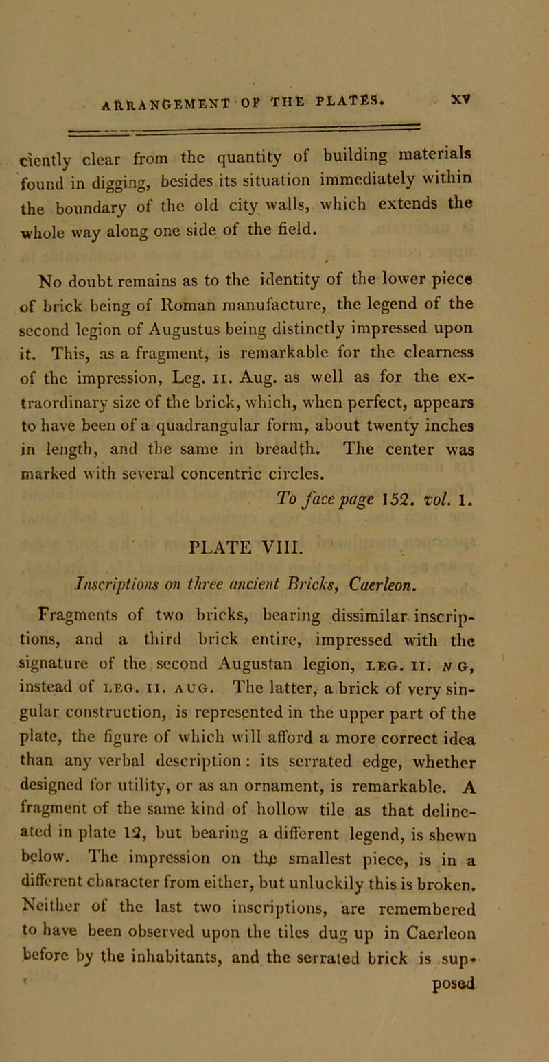 cicntly clear from the quantity of building materials found in digging, besides its situation immediately within the boundary of the old city walls, which extends the whole way along one side of the field. No doubt remains as to the identity of the lower piece of brick being of Roman manufacture, the legend of the second legion of Augustus being distinctly impressed upon it. This, as a fragment, is remarkable for the clearness of the impression, Leg. n. Aug. as well as for the ex- traordinary size of the brick, which, when perfect, appears to have been of a quadrangular form, about twenty inches in length, and the same in breadth. The center was marked with several concentric circles. To face page 152. rol. 1. PLATE VIII. Inscriptions on three ancient Bricks, Caerleon. Fragments of two bricks, bearing dissimilar inscrip- tions, and a third brick entire, impressed with the signature of the second Augustan legion, leg. n. n g, instead of leg. ii. aug. The latter, a brick of very sin- gular construction, is represented in the upper part of the plate, the figure of which will afford a more correct idea than any verbal description : its serrated edge, whether designed for utility, or as an ornament, is remarkable. A fragment of the same kind of hollow tile as that deline- ated in plate 12, but bearing a different legend, is shewn below. The impression on thp smallest piece, is in a different character from either, but unluckily this is broken. Neither of the last two inscriptions, are remembered to have been observed upon the tiles dug up in Caerleon before by the inhabitants, and the serrated brick is sup- posed