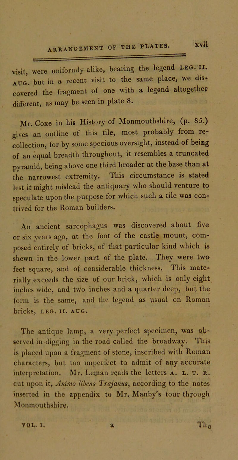 visit, were uniformly alike, bearing the legend leg. xx. aug. but in a recent visit to the same place, we dis- covered the fragment of one with a legend altogether different, as may be seen in plate 8. Mr. Coxe in his History of Monmouthshire, (p. 85.) gives an outline of this tile, most probably from re- collection, for by some specious oversight, instead of being of an equal breadth throughout, it resembles a truncated pyramid, being above one third broader at the base than at the narrowest extremity. This circumstance is stated lest it might mislead the antiquary who should venture to speculate upon the purpose for which such a tile was con- trived for the Roman builders. An ancient sarcophagus was discovered about five or six years ago, at the foot of the castle mount, com- posed entirely of bricks, of that particular kind which is shewn in the lower part of the plate. They were two feet square, and of considerable thickness. This mate- rially exceeds the size of our brick, which is only eight inches wide, and two inches and a quarter deep, but the form is the same, and the legend as usual on Roman bricks, leg. ii. aug. The antique lamp, a very perfect specimen, was ob- served in digging in the road called the broadway. This is placed upon a fragment of stone, inscribed with Roman characters, but too imperfect to admit of any accurate interpretation. Mr. Leman reads the letters a. l. t. r. cut upon it, Animo libcns Trajanus, according to the notes inserted in the appendix to Mr, Manby’s tour through Monmouthshire. Th0 VOL. I. a