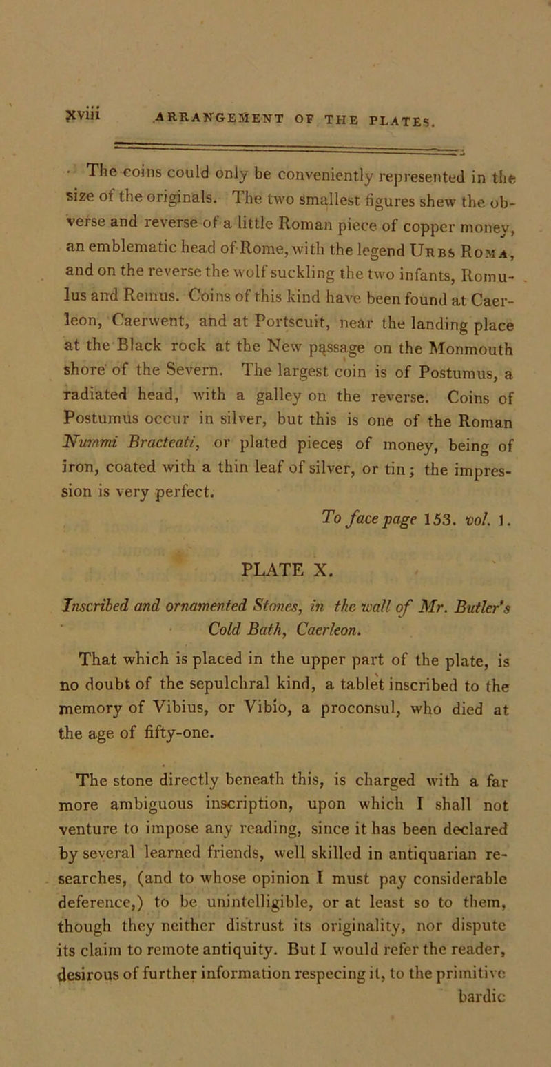The coins could only be conveniently represented in the size ot the originals. 1 he two smallest figures shew the ob- verse and reverse of a little Roman piece of copper money, an emblematic head of Rome, with the legend Urbs Roma, and on the reverse the wolf suckling the two infants, Romu- lus and Remus. Coins of this kind have been found at Caer- leon, Caerwent, and at Portscuit, near the landing place at the Black rock at the New passage on the Monmouth shore' of the Severn. The largest coin is of Postumus, a radiated head, with a galley on the reverse. Coins of Postumus occur in silver, but this is one of the Roman Nwnmi Bracteati, or plated pieces of money, being of iron, coated with a thin leaf of silver, or tin; the impres- sion is very perfect. To face page 153. vol. 1. PLATE X. Inscribed and ornamented Stones, in the wall of Mr. Butler’s Cold Bath, Caerleon. That which is placed in the upper part of the plate, is no doubt of the sepulchral kind, a tablet inscribed to the memory of Vibius, or Vibio, a proconsul, who died at the age of fifty-one. The stone directly beneath this, is charged with a far more ambiguous inscription, upon which I shall not venture to impose any reading, since it has been declared by several learned friends, well skilled in antiquarian re- searches, (and to whose opinion I must pay considerable deference,) to be unintelligible, or at least so to them, though they neither distrust its originality, nor dispute its claim to remote antiquity. But I would refer the reader, desirous of further information respecing it, to the primitive bardic