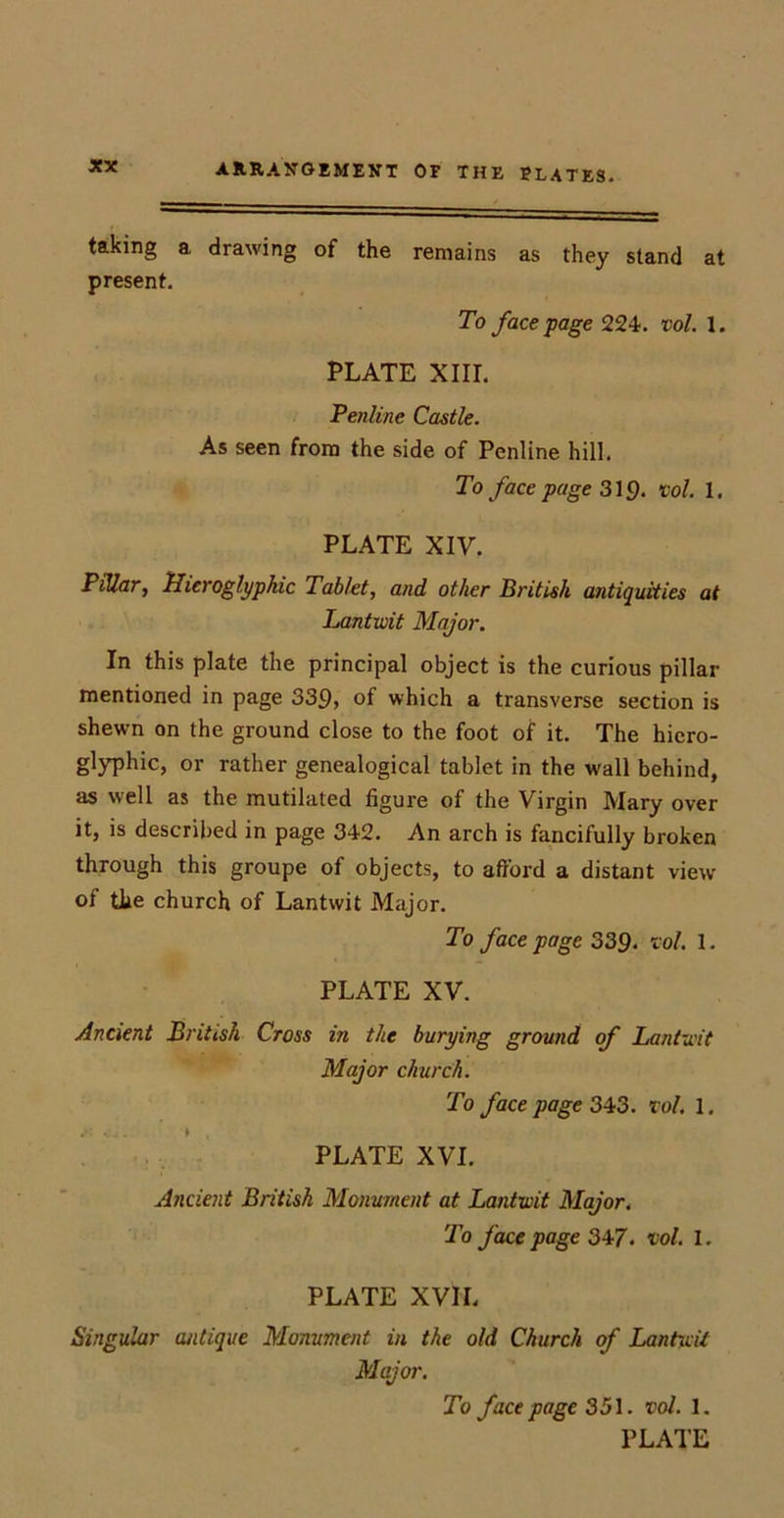 taking a drawing of the remains as they stand at present. To face page 224. vol. 1. PLATE XIII. Penline Castle. As seen from the side of Penline hill. To face page 319. vol. 1, PLATE XIV. Pillar, Hieroglyphic Tablet, and other British antiquities at Lantwit Major. In this plate the principal object is the curious pillar mentioned in page 339, of which a transverse section is shewn on the ground close to the foot of it. The hiero- glyphic, or rather genealogical tablet in the wall behind, as well as the mutilated figure of the Virgin Mary over it, is described in page 342. An arch is fancifully broken through this groupe of objects, to afford a distant view of the church of Lantwit Major. To face page 339. -col. 1. PLATE XV. Ancient British Cross in the burying ground of Lantwit Major church. To face page 343. vol. 1. PLATE XVI. Ancient British Monument at Lantwit Major. To face page 347. vol. 1. PLATE XVIL Singular antique Monument in the old Church of Lantwit Major. To face page 351. vol. 1. PLATE