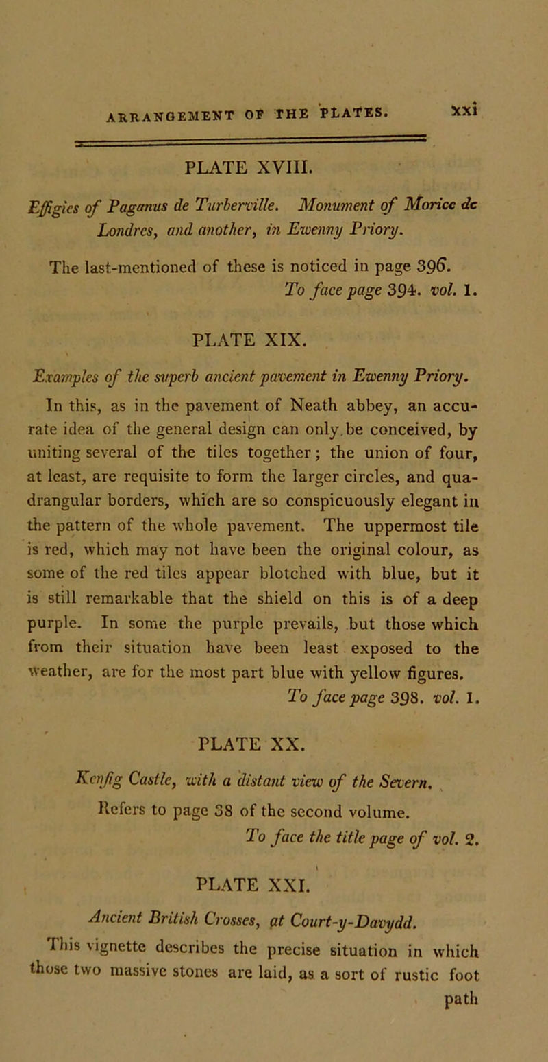 PLATE XVIII. Effigies of Paganus cie Turberville. Monument of Moricc dc Londres, and another, in Ewenny Priory. The last-mentioned of these is noticed in page 396. To face page 394. vol. I. PLATE XIX. Examples of the superb ancient pavement in Ewenny Priory. In this, as in the pavement of Neath abbey, an accu- rate idea of the general design can only.be conceived, by uniting several of the tiles together; the union of four, at least, are requisite to form the larger circles, and qua- drangular borders, which are so conspicuously elegant in the pattern of the whole pavement. The uppermost tile is red, which may not have been the original colour, as some of the red tiles appear blotched with blue, but it is still remarkable that the shield on this is of a deep purple. In some the purple prevails, but those which from their situation have been least exposed to the weather, are for the most part blue with yellow figures. To face page 39S. vol. 1. PLATE XX. Kcnfg Castle, with a distant view of the Severn. Refers to page 38 of the second volume. To face the title page of vol. 2. PLATE XXL Ancient British Crosses, pt Court-y-Davydd. This vignette describes the precise situation in which those two massive stones are laid, as a sort of rustic foot path