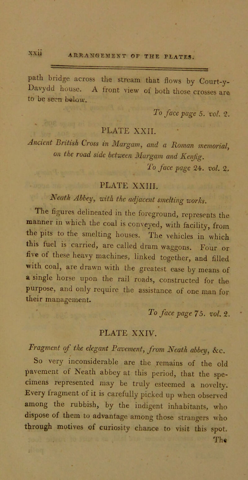 path bridge across the stream that flows by Court-y- Davydd house. A front view of both those crosses are to be seen below. To face page 5. vol. 2. PLATE XXII. Ancient British Cross in Margam, and a Roman memorial, on the road side between Margam and Kenfig. To face page 24. vol. 2. PLATE XXIII. Neath Abbey, with the adjacent smelting works. The figuies delineated in the foreground, represents the manner in which the coal is conveyed, with facility, from the pits to the smelting houses. The vehicles in which this iuel is carried, are called dram waggons. Four or five of these heavy machines, linked together, and filled with coal, are drawn with the greatest ease by means of a single horse upon the rail roads, constructed for the purpose, and only require the assistance of one man for their management. To face page 75. vol. 2. PLATE XXIV. Fragment of the elegant Pavement, from Neath abbey, Sec. So very inconsiderable are the remains of the old pavement of Neath abbey at this period, that the spe- cimens represented may be truly esteemed a novelty. Every fragment of it is carefully picked up when observed among the rubbish, by the indigent inhabitants, who dispose of them to advantage among those strangers who through motives of curiosity chance to visit this spot. The