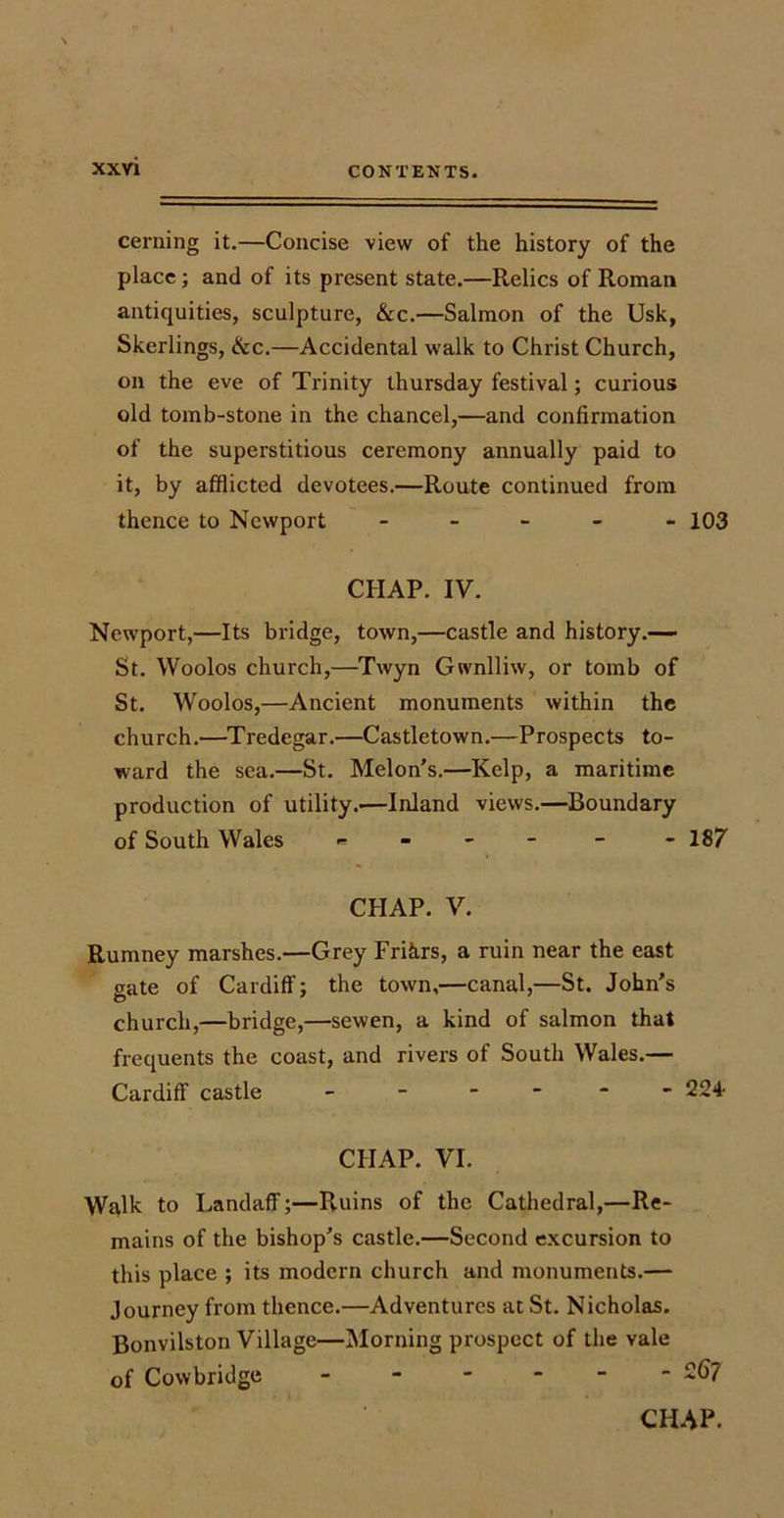 cerning it.—Concise view of the history of the place; and of its present state.—Relics of Roman antiquities, sculpture, &amp;c.—Salmon of the Usk, Skerlings, &amp;c.—Accidental walk to Christ Church, on the eve of Trinity thursday festival; curious old tomb-stone in the chancel,—and confirmation of the superstitious ceremony annually paid to it, by afflicted devotees.—Route continued from thence to Newport - 103 CHAP. IV. Newport,—Its bridge, town,—castle and history.— St. Woolos church,—Twyn Gwnlliw, or tomb of St. Woolos,—Ancient monuments within the church.—Tredegar.—Castletown.—Prospects to- ward the sea.—St. Melon’s.—Kelp, a maritime production of utility.'—Inland views.—Boundary of South Wales = - - 187 CHAP. V. Rumney marshes.—Grey Frihrs, a ruin near the east gate of Cardiff; the town,—canal,—St. John’s church,—bridge,—sewen, a kind of salmon that frequents the coast, and rivers of South Wales.— Cardiff castle - - - 224- CIIAP. VI. Walk to Landaff;—Ruins of the Cathedral,—Re- mains of the bishop’s castle.—Second excursion to this place ; its modern church and monuments.— Journey from thence.—Adventures at St. Nicholas. Bonvilston Village—Morning prospect of the vale of Cowbridge ------ 267 CHAP.