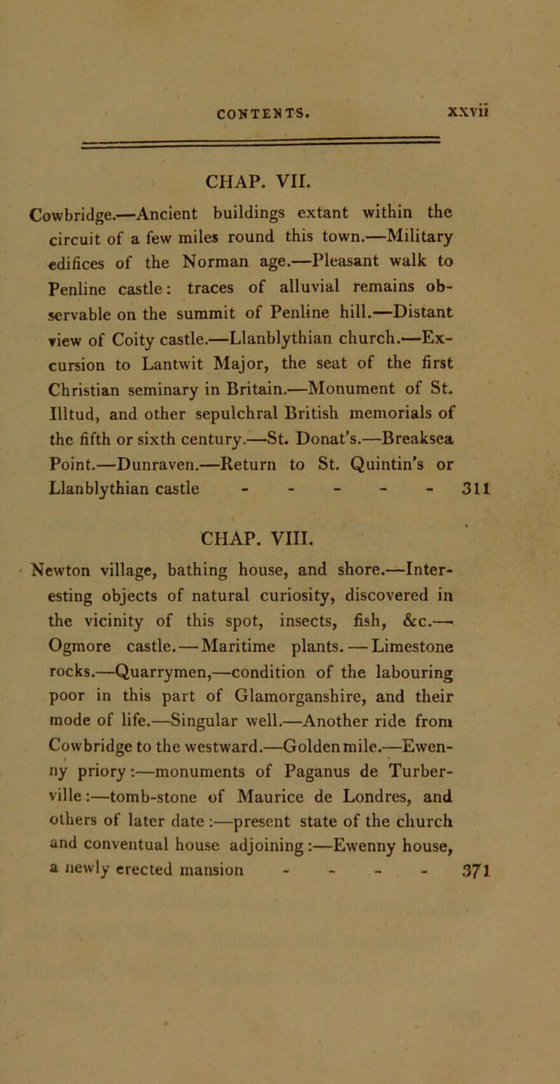 CHAP. VII. Cowbridge.—Ancient buildings extant within the circuit of a few miles round this town.—Military edifices of the Norman age.—Pleasant walk to Penlinc castle: traces of alluvial remains ob- servable on the summit of Penline hill.—Distant view of Coity castle.—Llanblythian church.—Ex- cursion to Lantwit Major, the seat of the first Christian seminary in Britain.—Monument of St. Illtud, and other sepulchral British memorials of the fifth or sixth century.—St. Donat’s.—Breaksea Point.—Dunraven.—Return to St. Quintin’s or Llanblythian castle - - - - - 311 CHAP. VIII. Newton village, bathing house, and shore.—Inter- esting objects of natural curiosity, discovered in the vicinity of this spot, insects, fish, &amp;c.— Ogmore castle. — Maritime plants. — Limestone rocks.—Quarrymen,—condition of the labouring poor in this part of Glamorganshire, and their mode of life.—Singular well.—Another ride from Cowbridge to the westward.—Golden mile.—Ewen- ny priory:—monuments of Paganus de Turber- ville:—tomb-stone of Maurice de Londres, and others of later date :—present state of the church and conventual house adjoining:—Ewenny house, a newly erected mansion - - - - 371