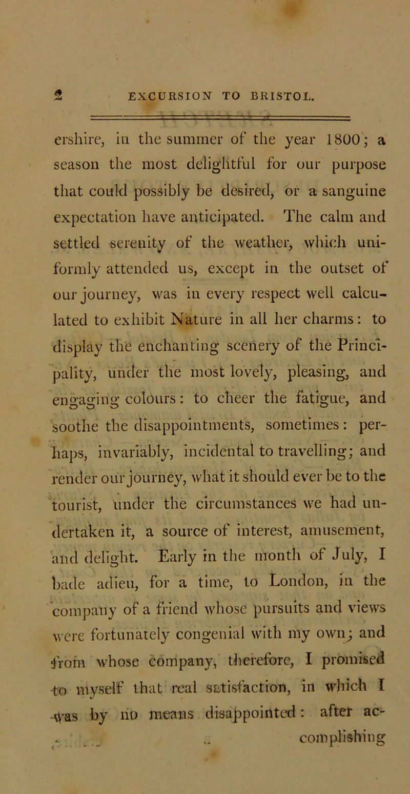ershire, in the summer of the year 1800; a season the most delightful for our purpose that could possibly be desired, or a sanguine expectation have anticipated. The calm and settled serenity of the weather, which uni- formly attended us, except in the outset of our journey, was in every respect well calcu- lated to exhibit Nature in all her charms: to display the enchanting scenery of the Princi- pality, under the most lovely, pleasing, and engaging colours: to cheer the fatigue, and soothe the disappointments, sometimes : per- haps, invariably, incidental to travelling; and render our journey, what it should ever be to the tourist, under the circumstances we had un- dertaken it, a source of interest, amusement, and delight. Early in the month of July, I bade adieu, for a time, to London, in the company of a friend whose pursuits and views were fortunately congenial with my own; and from whose company, therefore, I promised -to myself that real satisfaction, in which I Was by nD means disappointed: after ac- .. _ complishing