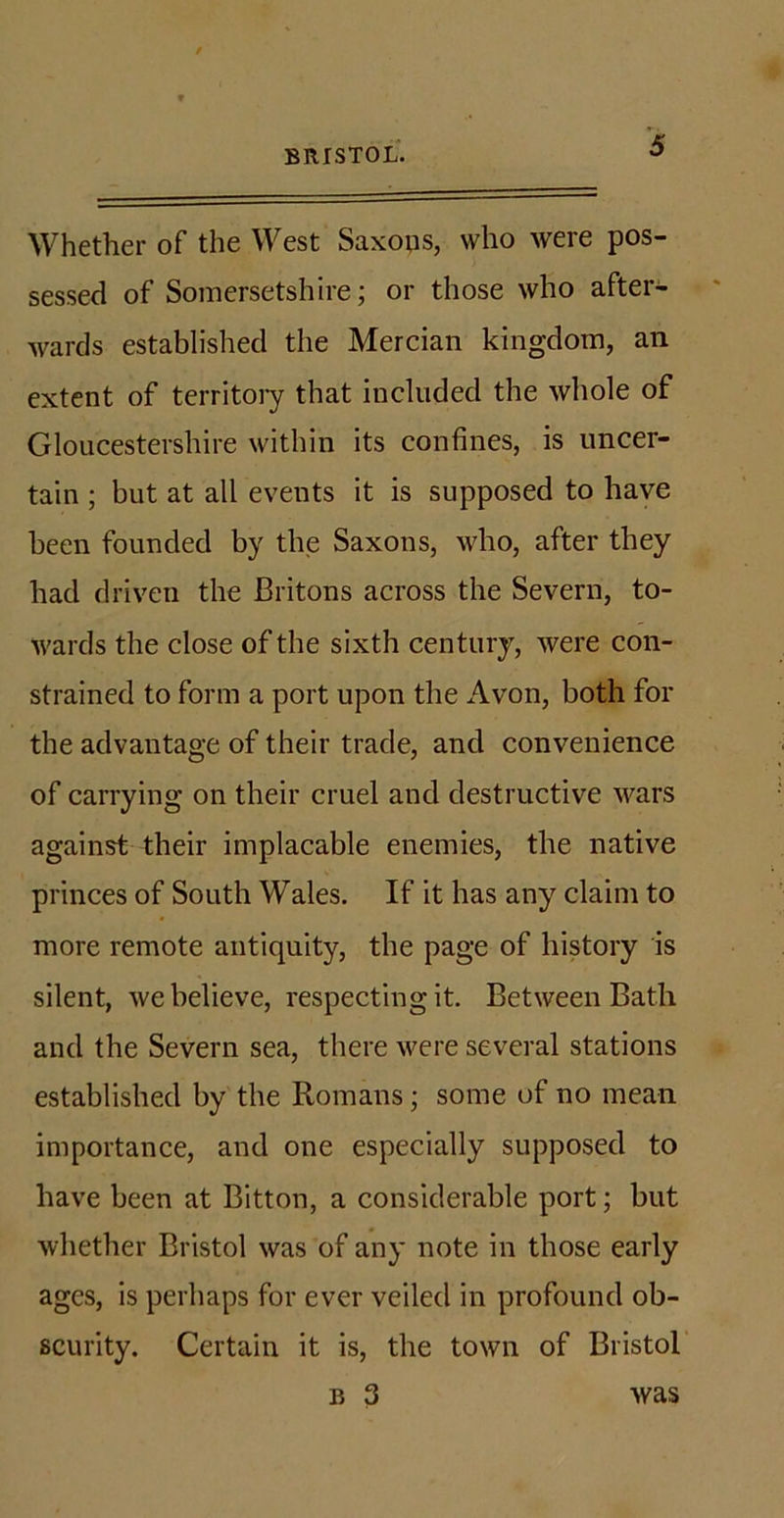 Whether of the West Saxops, who were pos- sessed of Somersetshire; or those who after- wards established the Mercian kingdom, an extent of territory that included the whole of Gloucestershire within its confines, is uncer- tain ; but at all events it is supposed to have been founded by the Saxons, who, after they had driven the Britons across the Severn, to- wards the close of the sixth century, were con- strained to form a port upon the Avon, both for the advantage of their trade, and convenience of carrying on their cruel and destructive wars against their implacable enemies, the native princes of South Wales. If it has any claim to more remote antiquity, the page of history is silent, we believe, respecting it. Between Bath and the Severn sea, there were several stations established by the Romans; some of no mean importance, and one especially supposed to have been at Bitton, a considerable port; but whether Bristol was of any note in those early ages, is perhaps for ever veiled in profound ob- scurity. Certain it is, the town of Bristol b 3 was