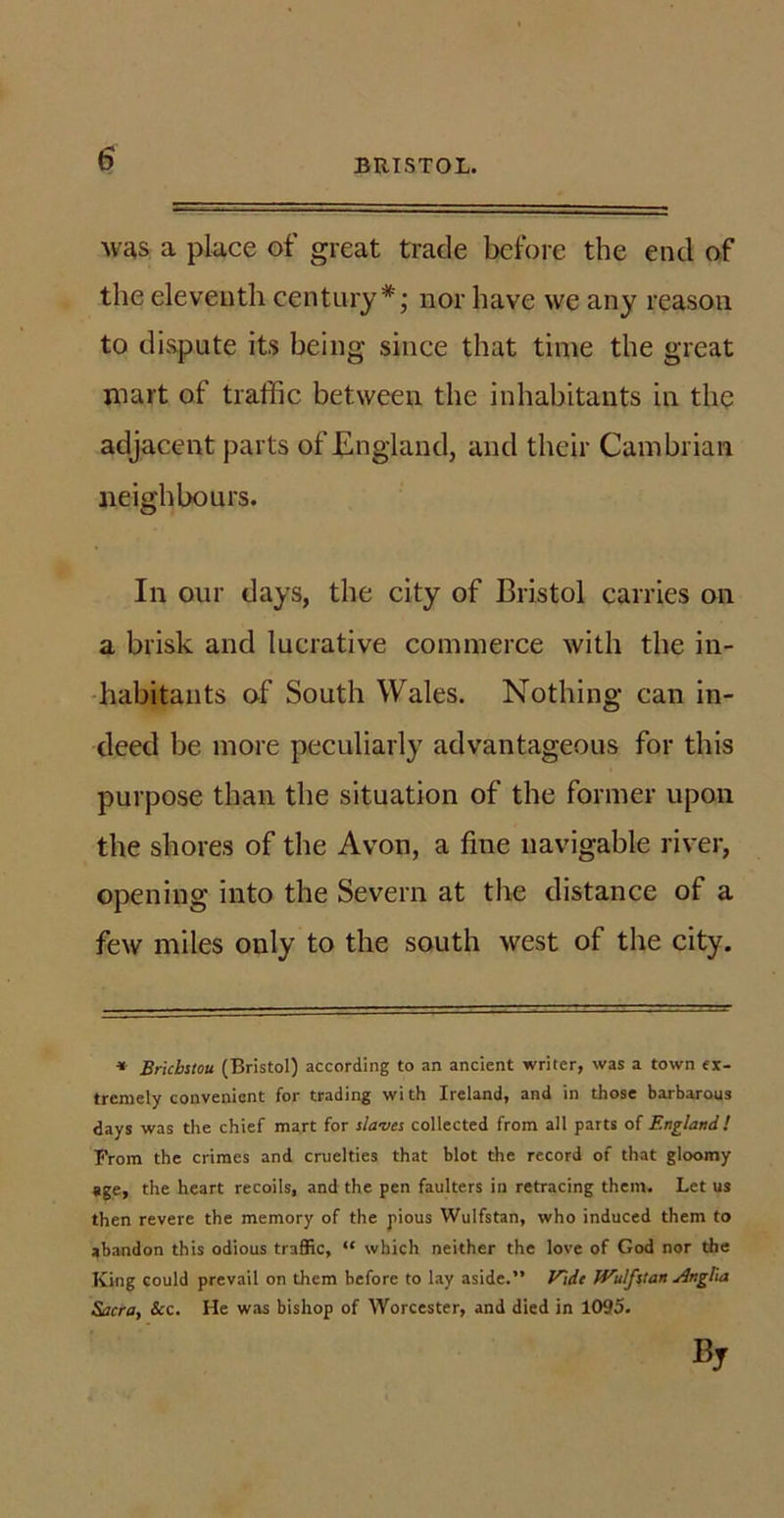 was a place of great trade before the end of the eleventh century*; nor have we any reason to dispute its being since that time the great mart of traffic between the inhabitants in the adjacent parts of England, and their Cambrian neighbours. In our days, the city of Bristol carries on a brisk and lucrative commerce with the in- habitants of South Wales. Nothing can in- deed be more peculiarly advantageous for this purpose than the situation of the former upon the shores of the Avon, a fine navigable river, opening into the Severn at the distance of a few miles only to the south west of the city. * Bricbstou (Bristol) according to an ancient writer, was a town ex- tremely convenient for trading wi th Ireland, and in those barbarous days was the chief mart for slaves collected from all parts of England! From the crimes and cruelties that blot the record of that gloomy age, the heart recoils, and the pen faulters in retracing them. Let us then revere the memory of the pious Wulfstan, who induced them to abandon this odious traffic, “ which neither the love of God nor the King could prevail on them before to lay aside.” Vide Wulfitan Anglia Sacra, See. He was bishop of Worcester, and died in 1095.