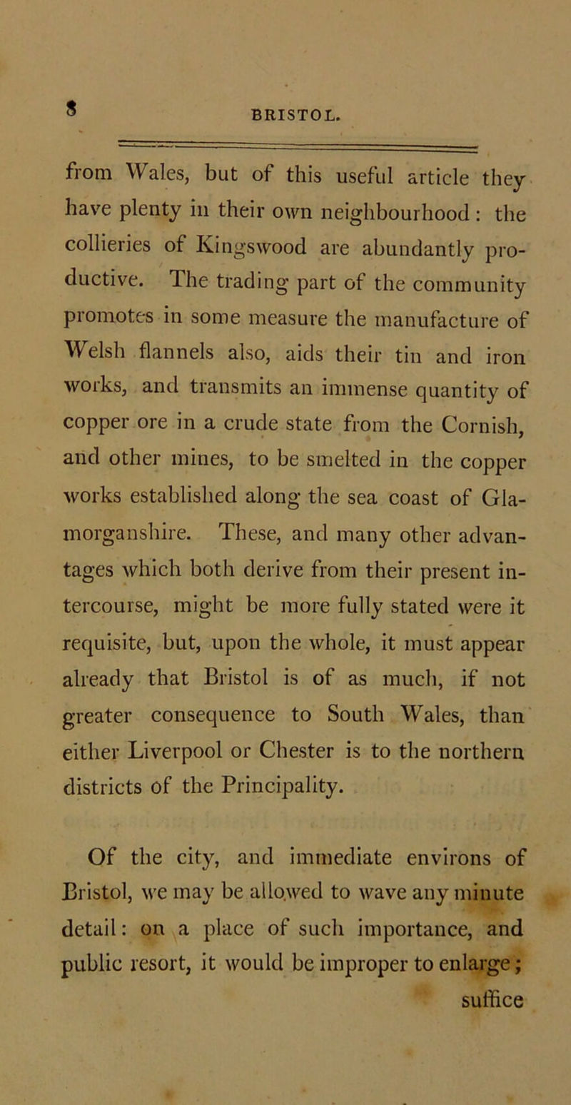 BRISTOL. from Wales, but of this useful article they have plenty in their own neighbourhood : the collieries of Kingswood are abundantly pro- ductive. The trading part of the community promotes in some measure the manufacture of Welsh flannels also, aids their tin and iron works, and transmits an immense quantity of copper ore in a crude state from the Cornish, and other mines, to be smelted in the copper works established along the sea coast of Gla- morganshire. These, and many other advan- tages which both derive from their present in- tercourse, might be more fully stated were it requisite, but, upon the whole, it must appear already that Bristol is of as much, if not greater consequence to South Wales, than either Liverpool or Chester is to the northern districts of the Principality. Of the city, and immediate environs of Bristol, we may be allowed to wave any minute detail: on a place of such importance, and public resort, it would be improper to enlarge; suffice