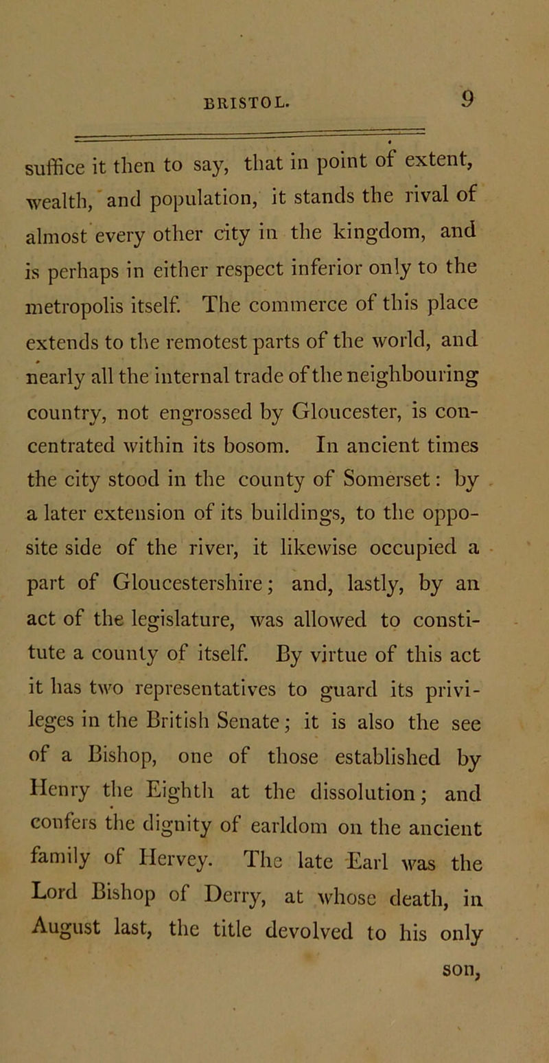 suffice it then to say, that in point of extent, wealth, and population, it stands the rival of almost every other city in the kingdom, and is perhaps in either respect inferior only to the metropolis itself. The commerce of this place extends to the remotest parts of the world, and nearly all the internal trade of the neighbouring country, not engrossed by Gloucester, is con- centrated within its bosom. In ancient times the city stood in the county of Somerset: by a later extension of its buildings, to the oppo- site side of the river, it likewise occupied a part of Gloucestershire; and, lastly, by an act of the legislature, was allowed to consti- tute a county of itself By virtue of this act it has two representatives to guard its privi- leges in the British Senate; it is also the see of a Bishop, one of those established by Henry the Eighth at the dissolution; and confers the dignity of earldom on the ancient family of Hervey. The late Earl was the Lord Bishop of Derry, at whose death, in August last, the title devolved to his only son,