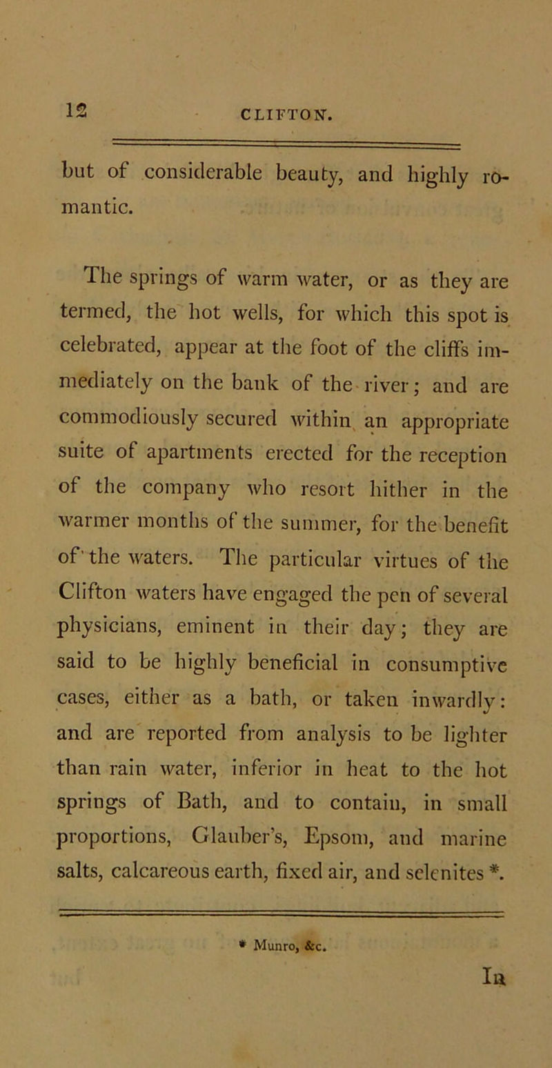 but of considerable beauty, and highly ro- mantic. The springs of warm water, or as they are termed, the hot wells, for which this spot is celebrated, appear at the foot of the cliffs im- mediately on the bank of the river; and are commodiously secured within an appropriate suite of apartments erected for the reception of the company who resort hither in the warmer months of the summer, for the benefit of’ the waters. The particular virtues of the Clifton waters have engaged the pen of several physicians, eminent in their day; they are said to be highly beneficial in consumptive cases, either as a bath, or taken inwardly: and are reported from analysis to be lighter than rain water, inferior in heat to the hot springs of Bath, and to contain, in small proportions, Glauber’s, Epsom, and marine salts, calcareous earth, fixed air, and sclenites *. In * Munro, &amp;c.