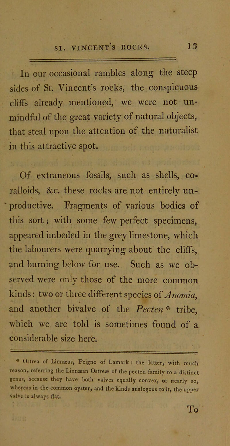 In our occasional rambles along the steep sides of St. Vincent’s rocks, the conspicuous cliffs already mentioned, we were not un- mindful of the great variety of natural objects, that steal upon the attention of the naturalist in this attractive spot. Of extraneous fossils, such as shells, co- ralloids, See. these rocks are not entirely un- V * ■ productive. Fragments of various bodies of this sort ■, with some few perfect specimens, appeared imbeded in the grey limestone, which the labourers were quarrying about the cliffs, and burning below for use. Such as we ob- served were only those of the more common kinds: two or three different species of Anomia, and another bivalve of the Pecten * tribe, which we are told is sometimes found of a considerable size here. * Ostrea of Linnaeus, Peigne of Lamark: the latter, with much reason, referring the Linnaean Ostreae of the pecten family to a distinct genus, because they have hoth valves equally convex, or nearly so, whereas in the common oyster, and the kinds analogous to it, the upper valve is always flat. To
