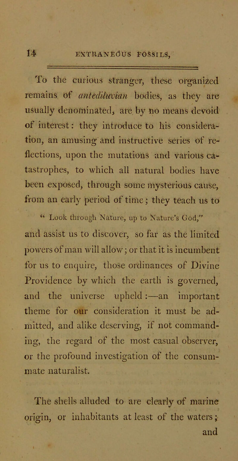 To the curious stranger, these organized remains of antediluvian bodies, as they are usually denominated, are by no means devoid of interest: they introduce to his considera- tion, an amusing and instructive series of re- flections, upon the mutations and various ca- tastrophes, to which all natural bodies have been exposed, through some mysterious cause, from an early period of time; they teach us to “ Look through Nature, up to Nature’s God, and assist us to discover, so far as the limited powers of man will allow; or that it is incumbent for us to enquire, those ordinances of Divine Providence by which the earth is governed, and the universe upheld :—an important theme for our consideration it must be ad- mitted, and alike deserving, if not command- ing, the regard of the most casual observer, or the profound investigation of the consum- mate naturalist. The shells alluded to are clearly of marine origin, or inhabitants at least of the waters; and