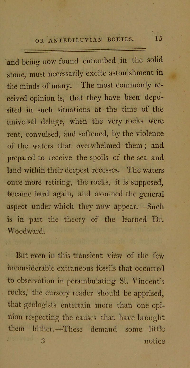 and being now found entombed in the solid stone, must necessarily excite astonishment in the minds of many. The most commonly re- ceived opinion is, that they have been depo- sited in such situations at the time of the universal deluge, when the very rocks were rent, convulsed, and softened, by the violence of the waters that overwhelmed them; and prepared to receive the spoils of the sea and land within their deepest recesses. The waters once more retiring, the rocks, it is supposed, became hard again, and assumed the general aspect under which they now appear.—Such is in part the theory of the learned Dr. Woodward. But even in this transient view of the few inconsiderable extraneous fossils that occurred to observation in perambulating St. Vincent’s rocks, the cursory reader should be apprised, that geologists entertain more than one opi- nion respecting the causes that have brought them hither.—These demand some little 3 notice