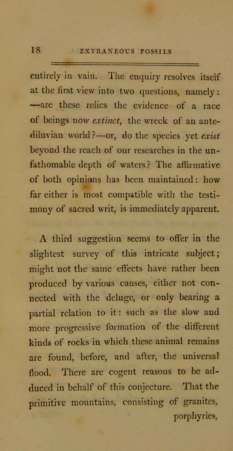 entirely in vain. The enquiry resolves itself at the first view into two questions, namely : are these relics the evidence of a race of beings now extinct, the wreck of an ante- diluvian world ?—or, do the species yet exist beyond the reach of our researches in the un- fathomable depth of waters ? The affirmative of both opinions has been maintained: how far either is most compatible with the testi- mony of sacred writ, is immediately apparent. A third suggestion seems to offer in the slightest survey of this intricate subject; mio-ht not the same effects have rather been O produced by various causes, either not con- nected with the deluge, or only bearing a partial relation to it: such as the slow and more progressive formation of the different kinds of rocks in which these animal remains are found, before, and after, the universal flood. There are cogent reasons to be ad- duced in behalf of this conjecture. That the primitive mountains, consisting of granites, porphyries,