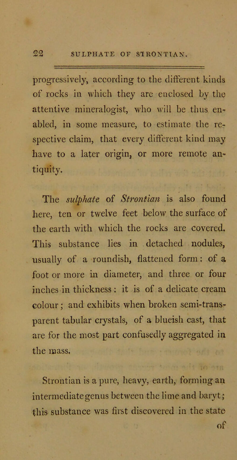 progressively, according to the different kinds of rocks in which they are enclosed by the attentive mineralogist, who will be thus en- abled, in some measure, to estimate the re- spective claim, that every different kind may have to a later origin, or more remote an- tiquity. The sulphate of Strontian is also found here, ten or twelve feet below the surface of the earth with which the rocks are covered. This substance lies in detached nodules, usually of a roundish, flattened form: of a foot or more in diameter, and three or four inches in thickness: it is of a delicate cream colour; and exhibits when broken semi-trans- parent tabular crystals, of a blueish cast, that are for the most part confusedly aggregated in the mass. Strontian is a pure, heavy, earth, forming an intermediate gen us between the lime and baryt; this substance was first discovered in the state of