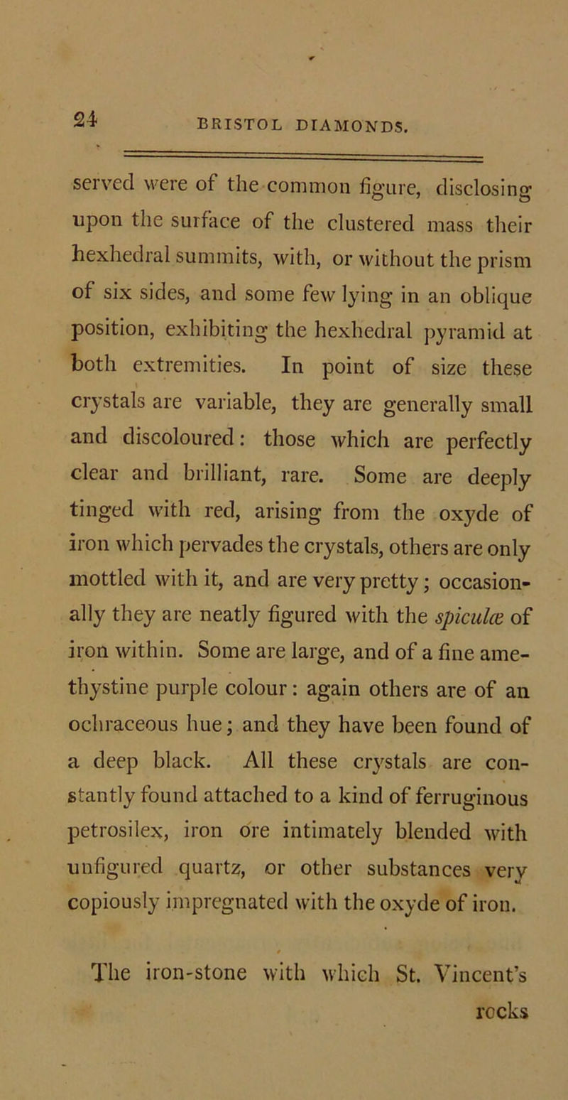 served were of the common figure, disclosing upon the surface of the clustered mass their hexhedral summits, with, or without the prism of six sides, and some few lying in an oblique position, exhibiting the hexhedral pyramid at both extremities. In point of size these crystals are variable, they are generally small and discoloured: those which are perfectly clear and brilliant, rare. Some are deeply tinged with red, arising from the oxyde of iron which pervades the crystals, others are only mottled with it, and are very pretty; occasion- ally they are neatly figured with the spiculce of iron within. Some are large, and of a fine ame- thystine purple colour: again others are of an ochraceous hue; and they have been found of a deep black. All these crystals are con- stantly found attached to a kind of ferruginous petrosilex, iron ore intimately blended with unfigured quartz, or other substances very copiously impregnated with the oxyde of iron. / The iron-stone with which St. Vincent’s recks