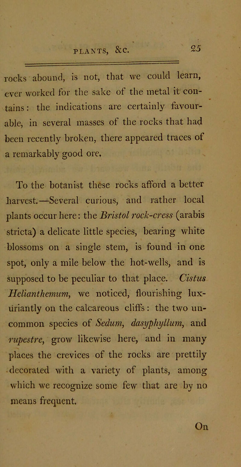 PLANTS, SCC. rocks abound, is not, that we could learn, ever worked for the sake of the metal it con- tains: the indications are certainly favour- able, in several masses of the rocks that had been recently broken, there appeared traces of a remarkably good ore. To the botanist these rocks afford a better harvest.—Several curious, and rather local plants occur here: the Bristol rock-cress (arabis stricta) a delicate little species, bearing white blossoms on a single stem, is found in one spot, only a mile below the hot-wells, and is supposed to be peculiar to that place. Cistus Helianthemum, we noticed, flourishing lux- uriantly on the calcareous cliffs : the two un- common species of Sedum, dasyphyllum, and rupestre, grow likewise here, and in many places the crevices of the rocks are prettily decorated with a variety of plants, among which we recognize some few that are by no means frequent. On