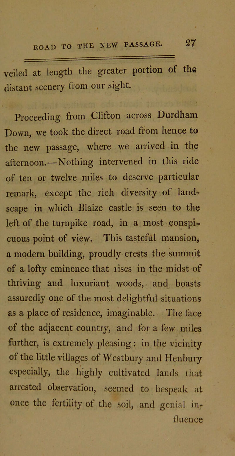 ROAD TO THE NEW PASSAGE. veiled at length the greater portion of the distant scenery from our sight. Proceeding from Clifton across Durdham Down, we took the direct road from hence to the new passage, where we arrived in the afternoon.—Nothing intervened in this ride of ten or twelve miles to deserve particular remark, except the rich diversity of land-' scape in which Blaize castle is seen to the left of the turnpike road, in a most conspi- cuous point of view. This tasteful mansion, a modern building, proudly crests the summit of a lofty eminence that rises in the midst of thriving and luxuriant woods, and boasts assuredly one of the most delightful situations as a place of residence, imaginable. The face of the adjacent country, and for a few miles further, is extremely pleasing: in the vicinity of the little villages of Westbury and Henbury especially, the highly cultivated lands that arrested observation, seemed to bespeak at once the fertility of the soil, and genial in- fluence