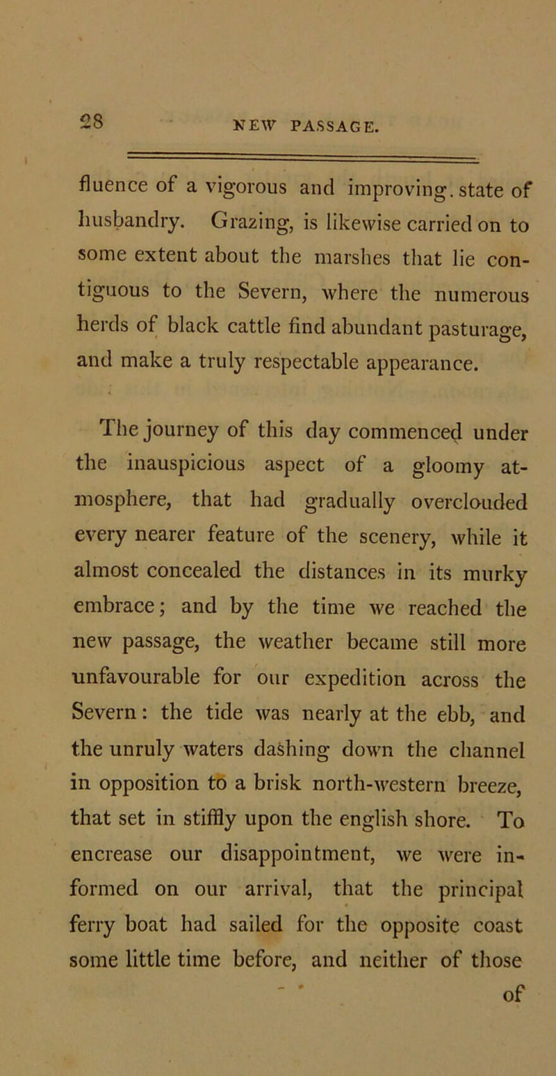 NEW PASSAGE. fluence of a vigorous and improving, state of husbandry. Grazing, is likewise carried on to some extent about the marshes that lie con- tiguous to the Severn, where the numerous herds of black cattle find abundant pasturage, and make a truly respectable appearance. The journey of this day commenced under the inauspicious aspect of a gloomy at- mosphere, that had gradually overclouded every nearer feature of the scenery, while it almost concealed the distances in its murky embrace; and by the time we reached the new passage, the weather became still more unfavourable for our expedition across the Severn: the tide was nearly at the ebb, and the unruly waters dashing down the channel in opposition to a brisk north-western breeze, that set in stiffly upon the english shore. To encrease our disappointment, we were in- formed on our arrival, that the principal ferry boat had sailed for the opposite coast some little time before, and neither of those